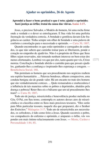 Ajudar os oprimidos, 26 de Agosto

 Aprendei a fazer o bem; praticai o que é reto; ajudai o oprimido;
   fazei justiça ao órfão; tratai da causa das viúvas. Isaías 1:17.

    Jesus, o precioso Salvador, o Modelo do homem, foi uma rocha ﬁrme
onde a verdade e o dever se entrelaçaram. E Sua vida foi uma perfeita
ilustração da verdadeira cortesia. A bondade e gentileza davam-Lhe fra-
grância ao caráter. Tinha sempre um olhar de bondade e uma palavra de
conforto e consolação para o necessitado e oprimido. — Carta 30, 1887.
    Quando encontrardes os que estão oprimidos e carregados de cuida-
dos, os que não sabem que caminho tomar para se libertarem, ponde o
coração no empenho de ajudá-los. Não é o propósito de Deus que Seus
ﬁlhos sejam reservados, não tomando nenhum interesse no bem-estar dos
menos afortunados. Lembrai-vos que por eles, tanto quanto por vós, Cristo   [227]
morreu. Conciliação e bondade abrirão o caminho para que possais ajudá-
los, ganhando-lhes a conﬁança e inspirando-lhes esperança e coragem. —
Beneﬁcência Social, 168.
    Não permitam os homens que seu procedimento nos negócios roubem
seu espírito humanitário. ... Palavras bondosas, olhares compassivos, uma
conduta benigna são de grande valor. Há um encanto no trato dos homens
que são verdadeiramente corteses. ... Quão restauradora e enaltecedora é
a inﬂuência de tais maneiras sobre os pobres e deprimidos, abatidos pela
doença e pobreza! Reter-lhes-eis o bálsamo que um tal procedimento lhes
trará? — Carta 30, 1887.
    Todo ato de justiça, misericórdia e benevolência produz melodia no
Céu. O Pai, em Seu trono, contempla os autores desses atos de miseri-
córdia e os classiﬁca entre os Seus mais preciosos tesouros. “Eles serão
para Mim particular tesouro, naquele dia que prepararei, diz o Senhor
dos Exércitos.” Malaquias 3:17. Todo ato de misericórdia aos necessita-
dos, os sofredores, é tido como feito a Jesus. Quando socorreis o pobre,
vos compadeceis do enfermo e oprimido, e amparais o órfão, vós vos
pondes em mais íntimo relacionamento com Jesus. — Mente, Caráter e
Personalidade 1:84, 85.




                                  251
 