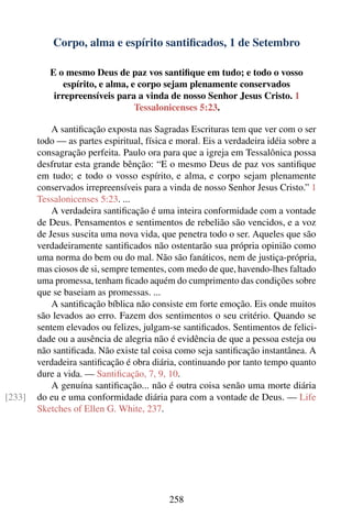 Corpo, alma e espírito santiﬁcados, 1 de Setembro

           E o mesmo Deus de paz vos santiﬁque em tudo; e todo o vosso
               espírito, e alma, e corpo sejam plenamente conservados
            irrepreensíveis para a vinda de nosso Senhor Jesus Cristo. 1
                                  Tessalonicenses 5:23.

            A santiﬁcação exposta nas Sagradas Escrituras tem que ver com o ser
        todo — as partes espiritual, física e moral. Eis a verdadeira idéia sobre a
        consagração perfeita. Paulo ora para que a igreja em Tessalônica possa
        desfrutar esta grande bênção: “E o mesmo Deus de paz vos santiﬁque
        em tudo; e todo o vosso espírito, e alma, e corpo sejam plenamente
        conservados irrepreensíveis para a vinda de nosso Senhor Jesus Cristo.” 1
        Tessalonicenses 5:23. ...
            A verdadeira santiﬁcação é uma inteira conformidade com a vontade
        de Deus. Pensamentos e sentimentos de rebelião são vencidos, e a voz
        de Jesus suscita uma nova vida, que penetra todo o ser. Aqueles que são
        verdadeiramente santiﬁcados não ostentarão sua própria opinião como
        uma norma do bem ou do mal. Não são fanáticos, nem de justiça-própria,
        mas ciosos de si, sempre tementes, com medo de que, havendo-lhes faltado
        uma promessa, tenham ﬁcado aquém do cumprimento das condições sobre
        que se baseiam as promessas. ...
            A santiﬁcação bíblica não consiste em forte emoção. Eis onde muitos
        são levados ao erro. Fazem dos sentimentos o seu critério. Quando se
        sentem elevados ou felizes, julgam-se santiﬁcados. Sentimentos de felici-
        dade ou a ausência de alegria não é evidência de que a pessoa esteja ou
        não santiﬁcada. Não existe tal coisa como seja santiﬁcação instantânea. A
        verdadeira santiﬁcação é obra diária, continuando por tanto tempo quanto
        dure a vida. — Santiﬁcação, 7, 9, 10.
            A genuína santiﬁcação... não é outra coisa senão uma morte diária
[233]   do eu e uma conformidade diária para com a vontade de Deus. — Life
        Sketches of Ellen G. White, 237.




                                           258
 