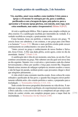 Exemplo prático de santiﬁcação, 2 de Setembro

  Vós, maridos, amai vossa mulher, como também Cristo amou a
     igreja e a Si mesmo Se entregou por ela, para a santiﬁcar,
    puriﬁcando-a com a lavagem da água, pela palavra, para a
apresentar a Si mesmo igreja gloriosa, sem mácula, nem ruga, nem
   coisa semelhante, mas santa e irrepreensível. Efésios 5:25-27.

    Aí está a santiﬁcação bíblica. Não é apenas uma simples exibição ou
obra exterior. É a santiﬁcação recebida por intermédio da verdade. É a
verdade recebida no coração, e praticamente vivida.
    Como homem, Jesus era perfeito, e todavia cresceu em graça. “E
crescia Jesus em sabedoria, e em estatura, e em graça para com Deus
e os homens.” Lucas 2:52. Mesmo o mais perfeito cristão pode crescer
continuamente no conhecimento e no amor de Deus. ...
    “Antes crescei na graça e conhecimento de nosso Senhor e Salva-
dor, Jesus Cristo. A Ele seja dada glória, assim agora, como no dia da
eternidade. Amém.” 2 Pedro 3:18.
    A santiﬁcação não é obra de um momento, uma hora, ou um dia. É um
contínuo crescimento na graça. Não sabemos um dia qual será nossa luta
no dia seguinte. Satanás vive e está ativo, e precisamos cada dia clamar
fervorosamente a Deus por auxílio e força para resistir-lhe. Enquanto
Satanás reinar, teremos de subjugar o próprio eu, teremos assaltos a vencer,
e não há lugar de parada, nenhum ponto a que possamos chegar e dizer
que atingimos plenamente. ...
    A vida cristã é uma constante marcha avante. Jesus coloca-Se como
reﬁnador e puriﬁcador de Seu povo; e quando Sua imagem estiver perfei-
tamente reﬂetida neles, eles estarão perfeitos e santos, e preparados para a
trasladação. — Testemunhos Selectos 1:113, 114.
    Todo cristão fervoroso progredirá diariamente na vida divina. À me-
dida que avançar em direção à perfeição, ele experimentará uma conversão
a Deus cada dia; e esta conversão não se completará até que atinja a per-
feição do caráter cristão, um completo preparo para o toque ﬁnal da            [234]
imortalidade. — Testimonies for the Church 2:505.




                                   259
 