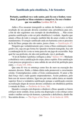 Santiﬁcado pela obediência, 3 de Setembro

         Portanto, santiﬁcai-vos e sede santos, pois Eu sou o Senhor, vosso
         Deus. E guardai os Meus estatutos e cumpri-os. Eu sou o Senhor
                         que vos santiﬁca. Levítico 20:7, 8.

            Adão e Eva ousaram transgredir as ordens do Senhor, e o terrível
        resultado de seu pecado deveria constituir uma advertência para nós,
        a ﬁm de não seguirmos seu exemplo de desobediência. ... Não existe
        genuína santiﬁcação a não ser pela obediência à verdade. Aqueles que
        amam a Deus de todo o coração, também hão de amar a todos os Seus
        mandamentos. O coração santiﬁcado anda em harmonia com os preceitos
        da lei de Deus; porque eles são santos, justos e bons. — Santiﬁcação, 67.
            Ninguém que verdadeiramente ame e tema a Deus continuará a trans-
        gredir a lei, seja em que forma for. Quando o homem transgride, ﬁca sob
        a condenação da lei e esta se torna para ele um jugo de escravidão. Seja
        qual for sua proﬁssão, ele não está justiﬁcado, isto é, perdoado.
            “A lei do Senhor é perfeita e refrigera a alma.” Salmos 19:7. Mediante
        a obediência vem a santiﬁcação do corpo, alma e espírito. Esta santiﬁcação
        é um processo progressivo e uma subida de um nível de perfeição para
        outro. — Carta 155, 1902.
            Que uma fé viva se entreteça como ﬁos de ouro na execução dos
        menores deveres. Então, a labuta diária toda promoverá o crescimento
        cristão. Contemplaremos então a Cristo continuamente. O amor a Ele
        dará força vital a tudo quanto empreendermos. Assim podemos, pelo
        bom uso de nossos talentos, ligar-nos por uma cadeia áurea ao mundo
        superior. Esta é a verdadeira santiﬁcação; porque a santiﬁcação consiste
        na realização alegre de nossos deveres cotidianos em obediência perfeita
        à vontade de Deus. — Parábolas de Jesus, 360.
            Quando o coração está disposto a obedecer a Deus; quando se fazem
        esforços neste sentido, Jesus aceita esta disposição e este esforço como
        sendo o melhor serviço do homem, e preenche a deﬁciência, dando-lhe
[235]   Seu mérito divino. — The Signs of the Times, 16 de Junho de 1890.




                                          260
 