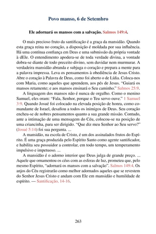 Povo manso, 6 de Setembro

       Ele adornará os mansos com a salvação. Salmos 149:4.

    O mais precioso fruto da santiﬁcação é a graça da mansidão. Quando
esta graça reina no coração, a disposição é moldada por sua inﬂuência.
Há uma contínua conﬁança em Deus e uma submissão da própria vontade
à dEle. O entendimento apodera-se de toda verdade divina, a vontade
dobra-se diante de todo preceito divino, sem duvidar nem murmurar. A
verdadeira mansidão abranda e subjuga o coração e prepara a mente para
a palavra impressa. Leva os pensamentos à obediência de Jesus Cristo.
Abre o coração à Palavra de Deus, como foi aberto o de Lídia. Coloca-nos
com Maria, como aqueles que aprendem, aos pés de Jesus. “Guiará os
mansos retamente; e aos mansos ensinará o Seu caminho.” Salmos 25:9.
    A linguagem dos mansos não é nunca de orgulho. Como o menino
Samuel, eles oram: “Fala, Senhor, porque o Teu servo ouve.” 1 Samuel
3:9. Quando Josué foi colocado na elevada posição de honra, como co-
mandante de Israel, desaﬁou a todos os inimigos de Deus. Seu coração
encheu-se de nobres pensamentos quanto a sua grande missão. Contudo,
ante a intimação de uma mensagem do Céu, colocou-se na posição de
uma criancinha, para ser dirigido. “Que diz meu Senhor ao Seu servo?”
(Josué 5:14) foi sua pergunta. ...
    A mansidão, na escola de Cristo, é um dos assinalados frutos do Espí-
rito. É uma graça produzida pelo Espírito Santo como agente santiﬁcador,
e habilita seu possuidor a controlar, em todo tempo, um temperamento
impulsivo e impetuoso. ...
    A mansidão é o adorno interior que Deus julga de grande preço. ...
Aquele que ornamentou os céus com as esferas de luz, prometeu que, pelo
mesmo Espírito, “adornará os mansos com a salvação”. Salmos 149:4. Os
anjos do Céu registrarão como melhor adornados aqueles que se revestem
do Senhor Jesus Cristo e andam com Ele em mansidão e humildade de
espírito. — Santiﬁcação, 14-16.




                                  263
 