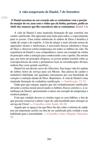 A vida temperante de Daniel, 7 de Setembro
[238]
         E Daniel assentou no seu coração não se contaminar com a porção
        do manjar do rei, nem com o vinho que ele bebia; portanto, pediu ao
        chefe dos eunucos que lhe concedesse não se contaminar. Daniel 1:8.

            A vida de Daniel é uma inspirada ilustração do que constitui um
        caráter santiﬁcado. Ela apresenta uma lição para todos, e especialmente
        para os jovens. Uma estrita submissão às ordens de Deus é benéﬁca à
        saúde do corpo e do espírito. A ﬁm de atingir a mais elevada norma de
        aquisições morais e intelectuais, é necessário buscar sabedoria e força
        de Deus e observar estrita temperança em todos os hábitos da vida. Na
        experiência de Daniel e seus companheiros, temos um exemplo da vitória
        do princípio sobre a tentação para condescender com o apetite. Ela mostra
        que, por meio do princípio religioso, os jovens podem triunfar sobre as
        concupiscências da carne e permanecer leais às reivindicações divinas,
        embora lhes custe grande sacrifício. ...
            Daniel foi um devoto servo do Altíssimo. Sua longa vida foi repleta
        de nobres feitos de serviço para seu Mestre. Sua pureza de caráter e
        inabalável ﬁdelidade são igualadas unicamente por sua humildade de
        coração e contrição diante de Deus. Repetimos: A vida de Daniel é uma
        inspirada ilustração da verdadeira santiﬁcação. — Santiﬁcação, 23, 52.
            Onde quer que estejam, aqueles que são verdadeiramente santiﬁcados
        elevarão a norma moral preservando os hábitos físicos corretos e, à se-
        melhança de Daniel, apresentando a outros um exemplo de temperança e
        renúncia própria. ...
            Com que cuidado devem os cristãos reger os seus hábitos, a ﬁm de
        que possam conservar o pleno vigor de cada faculdade para entregar ao
        serviço de Cristo! — Conselhos sobre Saúde, 68, 69.
            Aquele que se apega à luz que Deus lhe deu sobre a reforma de saúde,
        tem um importante auxílio na obra de ser santiﬁcado pela verdade e estar
        habilitado para a imortalidade. — Conselhos sobre o Regime Alimentar,
        59.




                                          264
 
