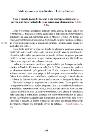 Vida eterna aos obedientes, 11 de Setembro

           Ora, o mundo passa, bem como a sua concupiscência; aquele,
         porém, que faz a vontade de Deus permanece eternamente. 1 João
                                      2:17.

            João e os demais discípulos estavam numa escola, da qual Cristo era
        o professor. ... João entesourava cada lição e constantemente procurava
        conduzir sua vida em harmonia com o Modelo Divino. As lições de
        Jesus, apresentando a mansidão, a humildade e o amor como essenciais
[242]   ao crescimento da graça e a adaptação para Seu trabalho, eram altamente
        avaliadas por João. ...
            Uma lição instrutiva pode ser tirada do chocante contraste entre o
        caráter de João e o de Judas. João era um exemplo vivo da santiﬁcação.
        De outro lado, Judas possuía uma forma de piedade, ao passo que seu
        caráter era mais satânico do que divino. Aparentava ser discípulo de
        Cristo, mas negava-O em palavras e obras.
            Judas teve as mesmas preciosas oportunidades que João para estudar
        e imitar o Modelo. Ele escutava as lições de Cristo e seu caráter poderia
        ter sido transformado pela graça divina. Porém, enquanto João lutava
        ardorosamente contra suas próprias faltas e procurava assemelhar-se a
        Cristo, Judas violava sua consciência, rendia-se à tentação e fortalecia em
        si hábitos de desonestidade, que o transformariam na imagem de Satanás.
            Estes dois discípulos representam o mundo cristão. Todos professam
        ser seguidores de Cristo; porém, enquanto uma classe anda em humildade
        e mansidão, aprendendo de Jesus, a outra mostra que eles não são pra-
        ticantes da Palavra, mas unicamente ouvintes. Uma classe é santiﬁcada
        pela verdade; a outra, nada conhece do poder transformador da graça
        divina. A primeira é daqueles que diariamente estão morrendo para o eu e
        vencendo o pecado. A última é daqueles que estão condescendendo com
        as concupiscências e se tornando servos de Satanás. — Santiﬁcação, 59,
        60.




                                           268
 