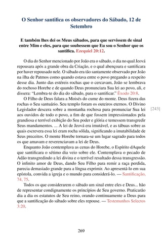 O Senhor santiﬁca os observadores do Sábado, 12 de
                      Setembro

  E também lhes dei os Meus sábados, para que servissem de sinal
 entre Mim e eles, para que soubessem que Eu sou o Senhor que os
                     santiﬁca. Ezequiel 20:12.

    O dia do Senhor mencionado por João era o sábado, o dia no qual Jeová
repousara após a grande obra da Criação, e o qual abençoara e santiﬁcara
por haver repousado nele. O sábado era tão santamente observado por João
na ilha de Patmos como quando estava entre o povo pregando a respeito
desse dia. Junto das estéreis rochas que o cercavam, João se lembrava
do rochoso Horebe e de quando Deus pronunciara Sua lei ao povo, ali, e
dissera: “Lembra-te do dia do sábado, para o santiﬁcar.” Êxodo 20:8.
    O Filho de Deus falara a Moisés do cume do monte. Deus ﬁzera das
rochas o Seu santuário. Seu templo foram os outeiros eternos. O Divino
Legislador descera sobre a montanha rochosa para pronunciar Sua lei          [243]
aos ouvidos de todo o povo, a ﬁm de que fossem impressionados pela
grandiosa e terrível exibição do Seu poder e glória e temessem transgredir
Seus mandamentos. ... A lei de Jeová era imutável, e as tábuas sobre as
quais escrevera essa lei eram rocha sólida, signiﬁcando a imutabilidade de
Seus preceitos. O monte Horebe tornara-se um lugar sagrado para todos
os que amavam e reverenciavam a lei de Deus.
    Enquanto João contemplava as cenas do Horebe, o Espírito dAquele
que santiﬁcara o sétimo dia veio sobre ele. Contemplava o pecado de
Adão transgredindo a lei divina e o terrível resultado dessa transgressão.
O inﬁnito amor de Deus, dando Seu Filho para remir a raça perdida,
parecia demasiado grande para a língua exprimir. Ao apresentá-lo em sua
epístola, convida a igreja e o mundo para considerá-lo. — Santiﬁcação,
74, 75.
    Todos os que considerarem o sábado um sinal entre eles e Deus... hão
de representar condignamente os princípios de Seu governo. Praticarão
dia a dia os estatutos de Seu reino, orando continuamente a Deus para
que a santiﬁcação do sábado sobre eles repouse. — Testemunhos Selectos
3:20.




                                  269
 