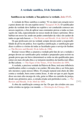 A verdade santiﬁca, 14 de Setembro

   Santiﬁca-os na verdade; a Tua palavra é a verdade. João 17:17.

    A verdade de Deus santiﬁca o caráter. “E vos darei um coração novo
e porei dentro de vós um espírito novo.” Ezequiel 36:26. O santiﬁcador
poder da verdade deve habitar no espírito e ser conduzido conosco aos
nossos negócios, a ﬁm de aplicar suas constantes provas a todas as tran-
sações da vida, especialmente no nosso modo de tratar o próximo. Deve
habitar em nosso lar, tendo um poder controlador da vida e do caráter de
todos os que nele houver. — The Review and Herald, 14 de Abril de 1885.
    Os que professam crer na verdade sempre devem sentir a responsabi-
lidade de pô-la em prática. Isso signiﬁca santiﬁcação, e santiﬁcação quer
dizer o cultivo e o treino de todas as faculdades para o serviço do Senhor.
— The Review and Herald, 26 de Julho de 1906.
    Ensinai vossos ﬁlhos a amarem a verdade pelo fato de ser a verdade e
porque devem ser santiﬁcados pela verdade e preparados para resistir na
grande prova que em breve determinará se estão ou não qualiﬁcados para
entrar em mais elevada obra e se tornarem membros da família real, ﬁlhos
do Rei celeste. — The Signs of the Times, 10 de Setembro de 1894.
    A verdade, a preciosa verdade da Palavra de Deus, terá uma inﬂuência
santiﬁcadora sobre o coração e no caráter. Há uma obra a ser feita para
nós mesmos e para nossos ﬁlhos. O coração natural está cheio de ódio
contra a verdade, bem como contra Jesus. A não ser que os pais façam
disso seu mais alto encargo da vida, guiar os ﬁlhos no caminho da justiça,
desde seus primeiros anos, a estrada errada será preferida à certa. — The
Review and Herald, 14 de Abril de 1885.                                       [245]
    A obra da santiﬁcação começa no lar. Os que são cristãos em casa
serão cristãos na igreja e no mundo. — Orientação da Criança, 481.




                                   271
 