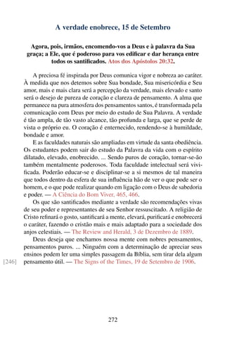 A verdade enobrece, 15 de Setembro

          Agora, pois, irmãos, encomendo-vos a Deus e à palavra da Sua
         graça; a Ele, que é poderoso para vos ediﬁcar e dar herança entre
                  todos os santiﬁcados. Atos dos Apóstolos 20:32.

            A preciosa fé inspirada por Deus comunica vigor e nobreza ao caráter.
        À medida que nos detemos sobre Sua bondade, Sua misericórdia e Seu
        amor, mais e mais clara será a percepção da verdade, mais elevado e santo
        será o desejo de pureza de coração e clareza de pensamento. A alma que
        permanece na pura atmosfera dos pensamentos santos, é transformada pela
        comunicação com Deus por meio do estudo de Sua Palavra. A verdade
        é tão ampla, de tão vasto alcance, tão profunda e larga, que se perde de
        vista o próprio eu. O coração é enternecido, rendendo-se à humildade,
        bondade e amor.
            E as faculdades naturais são ampliadas em virtude da santa obediência.
        Os estudantes podem sair do estudo da Palavra da vida com o espírito
        dilatado, elevado, enobrecido. ... Sendo puros de coração, tornar-se-ão
        também mentalmente poderosos. Toda faculdade intelectual será vivi-
        ﬁcada. Poderão educar-se e disciplinar-se a si mesmos de tal maneira
        que todos dentro da esfera de sua inﬂuência hão de ver o que pode ser o
        homem, e o que pode realizar quando em ligação com o Deus de sabedoria
        e poder. — A Ciência do Bom Viver, 465, 466.
            Os que são santiﬁcados mediante a verdade são recomendações vivas
        de seu poder e representantes de seu Senhor ressuscitado. A religião de
        Cristo reﬁnará o gosto, santiﬁcará a mente, elevará, puriﬁcará e enobrecerá
        o caráter, fazendo o cristão mais e mais adaptado para a sociedade dos
        anjos celestiais. — The Review and Herald, 3 de Dezembro de 1889.
            Deus deseja que enchamos nossa mente com nobres pensamentos,
        pensamentos puros. ... Ninguém com a determinação de apreciar seus
        ensinos podem ler uma simples passagem da Bíblia, sem tirar dela algum
[246]   pensamento útil. — The Signs of the Times, 19 de Setembro de 1906.




                                           272
 