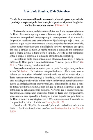 A verdade ilumina, 17 de Setembro

Tendo iluminados os olhos do vosso entendimento, para que saibais
qual seja a esperança da Sua vocação e quais as riquezas da glória
              da Sua herança nos santos. Efésios 1:18.

    Todo o saber e desenvolvimento real têm sua fonte no conhecimento
de Deus. Para onde quer que nos volvamos, seja para o mundo físico,
intelectual ou espiritual; no que quer que contemplemos, afora a mancha
do pecado, revela-se esse conhecimento. Qualquer que seja o ramo de
pesquisa a que procedamos com um sincero propósito de chegar à verdade,
somos postos em contato com a Inteligência invisível e poderosa que opera
em tudo e através de tudo. A mente humana é colocada em comunhão
com a mente divina, o ﬁnito com o Inﬁnito. O efeito de tal comunhão
sobre o corpo, o espírito e a alma está além de toda estimativa.
    Encontra-se nesta comunhão a mais elevada educação. É o próprio
método de Deus para o desenvolvimento. “Une-te, pois, a Deus” (Jó
22:21), é Sua mensagem à humanidade. ...
    Ao estudar e meditar os temas, para os quais “os anjos desejam bem
atentar” (1 Pedro 1:12), pode ter a companhia destes. ... Pode neste mundo
habitar em atmosfera celestial, comunicando aos tristes e tentados da
Terra pensamentos de esperança e santidade, vindo ele próprio a ﬁcar em
uma associação mais e mais íntima com o Ser invisível, semelhantemente
àquele da antiguidade que andou com Deus, aproximando-se mais e mais
do limiar do mundo eterno, e isto até que se abram os portais e ele ali
entre. Não se achará ali como estranho. As vozes que o saudarem são as
daqueles seres santos que, invisíveis, foram na Terra seus companheiros,
vozes que ele aqui aprendeu a distinguir e amar. Aquele que pela Palavra
de Deus viveu em associação com o Céu, encontrar-se-á à vontade na
companhia dos entes celestiais. — Educação, 14, 127.
    Guiados pelo “Espírito da verdade”, ele será conduzido a toda a ver-
dade. ... Será precioso à vista do Céu. — Testimonies for the Church
5:439.




                                   274
 