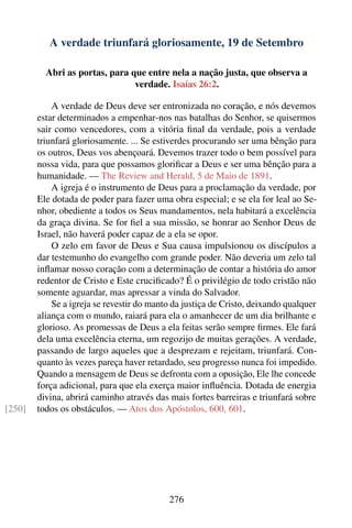 A verdade triunfará gloriosamente, 19 de Setembro

          Abri as portas, para que entre nela a nação justa, que observa a
                                verdade. Isaías 26:2.

            A verdade de Deus deve ser entronizada no coração, e nós devemos
        estar determinados a empenhar-nos nas batalhas do Senhor, se quisermos
        sair como vencedores, com a vitória ﬁnal da verdade, pois a verdade
        triunfará gloriosamente. ... Se estiverdes procurando ser uma bênção para
        os outros, Deus vos abençoará. Devemos trazer todo o bem possível para
        nossa vida, para que possamos gloriﬁcar a Deus e ser uma bênção para a
        humanidade. — The Review and Herald, 5 de Maio de 1891.
            A igreja é o instrumento de Deus para a proclamação da verdade, por
        Ele dotada de poder para fazer uma obra especial; e se ela for leal ao Se-
        nhor, obediente a todos os Seus mandamentos, nela habitará a excelência
        da graça divina. Se for ﬁel a sua missão, se honrar ao Senhor Deus de
        Israel, não haverá poder capaz de a ela se opor.
            O zelo em favor de Deus e Sua causa impulsionou os discípulos a
        dar testemunho do evangelho com grande poder. Não deveria um zelo tal
        inﬂamar nosso coração com a determinação de contar a história do amor
        redentor de Cristo e Este cruciﬁcado? É o privilégio de todo cristão não
        somente aguardar, mas apressar a vinda do Salvador.
            Se a igreja se revestir do manto da justiça de Cristo, deixando qualquer
        aliança com o mundo, raiará para ela o amanhecer de um dia brilhante e
        glorioso. As promessas de Deus a ela feitas serão sempre ﬁrmes. Ele fará
        dela uma excelência eterna, um regozijo de muitas gerações. A verdade,
        passando de largo aqueles que a desprezam e rejeitam, triunfará. Con-
        quanto às vezes pareça haver retardado, seu progresso nunca foi impedido.
        Quando a mensagem de Deus se defronta com a oposição, Ele lhe concede
        força adicional, para que ela exerça maior inﬂuência. Dotada de energia
        divina, abrirá caminho através das mais fortes barreiras e triunfará sobre
[250]   todos os obstáculos. — Atos dos Apóstolos, 600, 601.




                                           276
 