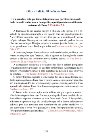 Obra vitalícia, 20 de Setembro

 Ora, amados, pois que temos tais promessas, puriﬁquemo-nos de
toda imundícia da carne e do espírito, aperfeiçoando a santiﬁcação
                no temor de Deus. 2 Coríntios 7:1.

    A formação de um caráter íntegro é obra da vida inteira, e é o re-
sultado de meditar com oração e em ligação com um grande propósito.
A excelência do caráter que possuís tem que ser o resultado de vosso
próprio esforço. Os amigos vos podem animar, mas não podem fazer a
obra em vosso lugar. Desejar, suspirar e sonhar, jamais farão com que
sejais grandes ou bons. Tendes que subir. — Fundamentos da Educação
Cristã, 87.
    A conversação que desenvolvemos ao lado da lareira, os livros que
lemos, os negócios que fazemos, tudo é agente na formação de nosso
caráter, e dia após dia decidimos nosso destino eterno. — The Youth’s
Instructor, 25 de Novembro de 1893.
    A capacidade intelectual e o talento não são o caráter, porquanto
freqüentemente os possuem os que têm caráter mau. A reputação não é
caráter. O verdadeiro caráter é uma qualidade da pessoa, a qual se revela
na conduta. — The Youth’s Instructor, 3 de Novembro de 1886.
    O caráter formado segundo a semelhança divina é o único tesouro que
deste mundo podemos levar para o futuro. Aqueles que nesta vida estão
sob a instrução de Cristo, levarão consigo, para as mansões celestes, todo
aprendizado divino. E no Céu deveremos progredir continuamente. —
Parábolas de Jesus, 332.
    O bom caráter é um capital mais valioso do que a prata e o ouro.
Não é afetado por crises nem fracassos, e naquele dia em que hão de ser
destruídas as riquezas terrestres, os seus frutos serão fartos. A integridade,
a ﬁrmeza e a perseverança são qualidades que todos devem zelosamente
cultivar; pois elas revestem seu possuidor de um poder irresistível —
um poder que o torna forte para fazer o bem, forte para resistir ao mal,
forte para suportar a adversidade. — Conselhos aos Professores, Pais e
Estudantes, 226.




                                    277
 