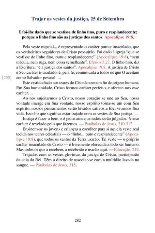 Trajar as vestes da justiça, 25 de Setembro

         E foi-lhe dado que se vestisse de linho ﬁno, puro e resplandecente;
           porque o linho ﬁno são as justiças dos santos. Apocalipse 19:8.

            Pela veste nupcial... é representado o caráter puro e imaculado, que
        os verdadeiros seguidores de Cristo possuirão. Foi dado à igreja “que se
        vestisse de linho ﬁno, puro e resplandecente” (Apocalipse 19:8), “sem
        mácula, nem ruga, nem coisa semelhante”. Efésios 5:27. O linho ﬁno, diz
        a Escritura, “é a justiça dos santos”. Apocalipse 19:8. A justiça de Cristo
        e Seu caráter imaculado, é, pela fé, comunicada a todos os que O aceitam
[255]   como Salvador pessoal. ...
            Este vestido ﬁado nos teares do Céu não tem um ﬁo de origem humana.
        Em Sua humanidade, Cristo formou caráter perfeito, e oferece-nos esse
        caráter. ...
            Ao nos sujeitarmos a Cristo, nosso coração se une ao Seu, nossa
        vontade imerge em Sua vontade, nosso espírito torna-se um com Seu
        espírito, nossos pensamentos serão levados cativos a Ele; vivemos Sua
        vida. Isso é o que signiﬁca estar trajado com as vestes de Sua justiça. ...
            Justiça é fazer o bem, e é pelos atos que todos serão julgados. Nosso
        caráter é revelado pelo que fazemos. — Parábolas de Jesus, 310-312.
            Ensinem-se os jovens e crianças a escolher para si aquela veste real
        tecida nos teares celestiais — o “linho... puro e resplandecente” (Apoca-
        lipse 19:8), que todos os santos da Terra usarão. Tal veste — o próprio
        caráter imaculado de Cristo — é livremente oferecida a todo ser humano.
        Mas todos os que a recebem, a receberão e usarão aqui. — Educação, 249.
            Trajados com as vestes gloriosas da justiça de Cristo, participarão
        da ceia do Rei. Têm o direito de associar-se com a multidão lavada no
        sangue. — Parábolas de Jesus, 315.




                                           282
 