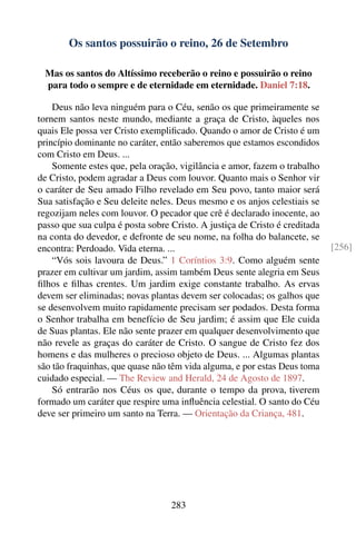 Os santos possuirão o reino, 26 de Setembro

 Mas os santos do Altíssimo receberão o reino e possuirão o reino
 para todo o sempre e de eternidade em eternidade. Daniel 7:18.

    Deus não leva ninguém para o Céu, senão os que primeiramente se
tornem santos neste mundo, mediante a graça de Cristo, àqueles nos
quais Ele possa ver Cristo exempliﬁcado. Quando o amor de Cristo é um
princípio dominante no caráter, então saberemos que estamos escondidos
com Cristo em Deus. ...
    Somente estes que, pela oração, vigilância e amor, fazem o trabalho
de Cristo, podem agradar a Deus com louvor. Quanto mais o Senhor vir
o caráter de Seu amado Filho revelado em Seu povo, tanto maior será
Sua satisfação e Seu deleite neles. Deus mesmo e os anjos celestiais se
regozijam neles com louvor. O pecador que crê é declarado inocente, ao
passo que sua culpa é posta sobre Cristo. A justiça de Cristo é creditada
na conta do devedor, e defronte de seu nome, na folha do balancete, se
encontra: Perdoado. Vida eterna. ...                                        [256]
    “Vós sois lavoura de Deus.” 1 Coríntios 3:9. Como alguém sente
prazer em cultivar um jardim, assim também Deus sente alegria em Seus
ﬁlhos e ﬁlhas crentes. Um jardim exige constante trabalho. As ervas
devem ser eliminadas; novas plantas devem ser colocadas; os galhos que
se desenvolvem muito rapidamente precisam ser podados. Desta forma
o Senhor trabalha em benefício de Seu jardim; é assim que Ele cuida
de Suas plantas. Ele não sente prazer em qualquer desenvolvimento que
não revele as graças do caráter de Cristo. O sangue de Cristo fez dos
homens e das mulheres o precioso objeto de Deus. ... Algumas plantas
são tão fraquinhas, que quase não têm vida alguma, e por estas Deus toma
cuidado especial. — The Review and Herald, 24 de Agosto de 1897.
    Só entrarão nos Céus os que, durante o tempo da prova, tiverem
formado um caráter que respire uma inﬂuência celestial. O santo do Céu
deve ser primeiro um santo na Terra. — Orientação da Criança, 481.




                                  283
 