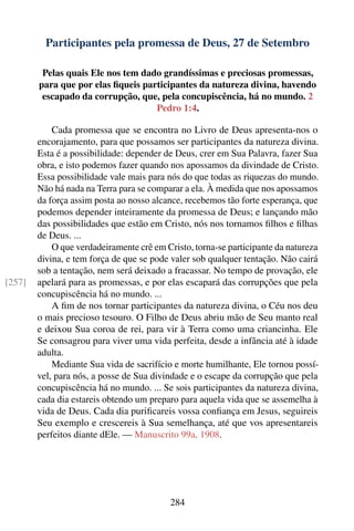 Participantes pela promessa de Deus, 27 de Setembro

         Pelas quais Ele nos tem dado grandíssimas e preciosas promessas,
        para que por elas ﬁqueis participantes da natureza divina, havendo
         escapado da corrupção, que, pela concupiscência, há no mundo. 2
                                    Pedro 1:4.

            Cada promessa que se encontra no Livro de Deus apresenta-nos o
        encorajamento, para que possamos ser participantes da natureza divina.
        Esta é a possibilidade: depender de Deus, crer em Sua Palavra, fazer Sua
        obra, e isto podemos fazer quando nos apossamos da divindade de Cristo.
        Essa possibilidade vale mais para nós do que todas as riquezas do mundo.
        Não há nada na Terra para se comparar a ela. À medida que nos apossamos
        da força assim posta ao nosso alcance, recebemos tão forte esperança, que
        podemos depender inteiramente da promessa de Deus; e lançando mão
        das possibilidades que estão em Cristo, nós nos tornamos ﬁlhos e ﬁlhas
        de Deus. ...
            O que verdadeiramente crê em Cristo, torna-se participante da natureza
        divina, e tem força de que se pode valer sob qualquer tentação. Não cairá
        sob a tentação, nem será deixado a fracassar. No tempo de provação, ele
[257]   apelará para as promessas, e por elas escapará das corrupções que pela
        concupiscência há no mundo. ...
            A ﬁm de nos tornar participantes da natureza divina, o Céu nos deu
        o mais precioso tesouro. O Filho de Deus abriu mão de Seu manto real
        e deixou Sua coroa de rei, para vir à Terra como uma criancinha. Ele
        Se consagrou para viver uma vida perfeita, desde a infância até à idade
        adulta.
            Mediante Sua vida de sacrifício e morte humilhante, Ele tornou possí-
        vel, para nós, a posse de Sua divindade e o escape da corrupção que pela
        concupiscência há no mundo. ... Se sois participantes da natureza divina,
        cada dia estareis obtendo um preparo para aquela vida que se assemelha à
        vida de Deus. Cada dia puriﬁcareis vossa conﬁança em Jesus, seguireis
        Seu exemplo e crescereis à Sua semelhança, até que vos apresentareis
        perfeitos diante dEle. — Manuscrito 99a, 1908.




                                          284
 