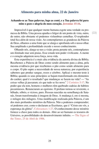 Alimento para minha alma, 22 de Janeiro

Achando-se as Tuas palavras, logo as comi, e a Tua palavra foi para
     mim o gozo e alegria do meu coração. Jeremias 15:16.

    Impossível é que qualquer mente humana esgote uma verdade ou pro-
messa da Bíblia. Uma pessoa apanha o fulgor de um ponto de vista, outro,     [22]
de outro; não obstante só podemos vislumbrar centelhas. O resplendor
total ﬁca além de nossa visão. Ao contemplarmos as grandezas da Palavra
de Deus, olhamos a uma fonte que se alarga e aprofunda sob o nosso olhar.
Sua amplitude e profundidade excede o nosso conhecimento.
    Olhando nós, alarga-se-nos a visão; posta perante nós, contemplamos
um ilimitado mar sem praias. Esse estudo tem poder viviﬁcante. A mente
e o coração adquirem nova força, nova vida.
    Esta experiência é a mais alta evidência da autoria divina da Bíblia.
Recebemos a Palavra de Deus como sendo alimento para a alma, pela
mesma evidência por que recebemos o pão como sendo alimento para
o corpo. O pão supre a necessidade de nossa natureza; por experiência
sabemos que produz sangue, ossos e cérebro. Aplicai o mesmo teste à
Bíblia; quando os seus princípios se hajam transformado em elementos
do caráter, qual é o resultado? que mudanças se fazem na vida? — “As
coisas velhas já passaram; eis que tudo se fez novo.” 2 Coríntios 5:17. No
poder que ela tem, homens e mulheres têm quebrado cadeias de hábitos
pecaminosos. Renunciaram ao egoísmo. O profano tornou-se reverente, o
bêbado, sóbrio, o vicioso, puro. Pessoas nascidas na semelhança de Sata-
nás, foram transformadas à imagem de Deus. A mudança é, em si mesma,
o milagre dos milagres. Uma modiﬁcação realizada pela Palavra, é um
dos mais profundos mistérios da Palavra. Não a podemos compreender;
só podemos crer, como o declaram as Escrituras, que é “Cristo em vós, a
esperança da glória”. Colossences 1:27. O conhecimento desse mistério
fornece a chave para todos os demais. Abre ao ser humano os tesouros do
Universo, as possibilidades do desenvolvimento inﬁnito. — The Signs of
the Times, 25 de Abril de 1906.




                                   25
 