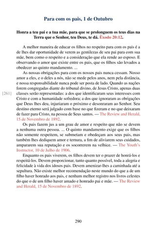 Para com os pais, 1 de Outubro

        Honra a teu pai e a tua mãe, para que se prolonguem os teus dias na
                 Terra que o Senhor, teu Deus, te dá. Êxodo 20:12.

            A melhor maneira de educar os ﬁlhos no respeito para com os pais é a
        de lhes dar oportunidade de verem as gentilezas de seu pai para com sua
        mãe, bem como o respeito e a consideração que ela rende ao esposo. E
        observando o amor que existe entre os pais, que os ﬁlhos são levados a
        obedecer ao quinto mandamento. ...
            As nossas obrigações para com os nossos pais nunca cessam. Nosso
        amor a eles, e o deles a nós, não se mede pelos anos, nem pela distância,
        e nossa responsabilidade nunca pode ser posta de lado. Quando as nações
        forem congregadas diante do tribunal divino, de Jesus Cristo, apenas duas
[261]   classes serão representadas: a dos que identiﬁcaram seus interesses com
        Cristo e com a humanidade sofredora; a dos que ignoraram as obrigações
        que Deus lhes deu, injuriaram o próximo e desonraram ao Senhor. Seu
        destino eterno será julgado com base no que ﬁzeram e no que deixaram
        de fazer para Cristo, na pessoa de Seus santos. — The Review and Herald,
        15 de Novembro de 1892.
            Os pais fazem jus a um grau de amor e respeito que não se devem
        a nenhuma outra pessoa. ... O quinto mandamento exige que os ﬁlhos
        não somente respeitem, se submetam e obedeçam aos seus pais, mas
        também lhes dediquem amor e ternura, a ﬁm de aliviarem seus cuidados,
        ampararem sua reputação e os socorrerem na velhice. — The Youth’s
        Instructor, 10 de Julho de 1906.
            Enquanto os pais viverem, os ﬁlhos devem ter o prazer de honrá-los e
        respeitá-los. Devem proporcionar, tanto quanto possível, toda a alegria e
        felicidade à vida dos idosos pais. Devem amenizar-lhes a caminhada até a
        sepultura. Não existe melhor recomendação neste mundo do que a de um
        ﬁlho haver honrado aos pais, e nenhum melhor registro nos livros celestes
        do que o de um ﬁlho haver amado e honrado pai e mãe. — The Review
        and Herald, 15 de Novembro de 1892.




                                          290
 