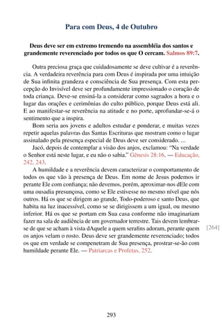 Para com Deus, 4 de Outubro

  Deus deve ser em extremo tremendo na assembléia dos santos e
grandemente reverenciado por todos os que O cercam. Salmos 89:7.

    Outra preciosa graça que cuidadosamente se deve cultivar é a reverên-
cia. A verdadeira reverência para com Deus é inspirada por uma intuição
de Sua inﬁnita grandeza e consciência de Sua presença. Com esta per-
cepção do Invisível deve ser profundamente impressionado o coração de
toda criança. Deve-se ensiná-la a considerar como sagrados a hora e o
lugar das orações e cerimônias do culto público, porque Deus está ali.
E ao manifestar-se reverência na atitude e no porte, aprofundar-se-á o
sentimento que a inspira.
    Bom seria aos jovens e adultos estudar e ponderar, e muitas vezes
repetir aquelas palavras das Santas Escrituras que mostram como o lugar
assinalado pela presença especial de Deus deve ser considerado. ...
    Jacó, depois de contemplar a visão dos anjos, exclamou: “Na verdade
o Senhor está neste lugar, e eu não o sabia.” Gênesis 28:16. — Educação,
242, 243.
    A humildade e a reverência devem caracterizar o comportamento de
todos os que vão à presença de Deus. Em nome de Jesus podemos ir
perante Ele com conﬁança; não devemos, porém, aproximar-nos dEle com
uma ousadia presunçosa, como se Ele estivesse no mesmo nível que nós
outros. Há os que se dirigem ao grande, Todo-poderoso e santo Deus, que
habita na luz inacessível, como se se dirigissem a um igual, ou mesmo
inferior. Há os que se portam em Sua casa conforme não imaginariam
fazer na sala de audiência de um governador terrestre. Tais devem lembrar-
se de que se acham à vista dAquele a quem seraﬁns adoram, perante quem       [264]
os anjos velam o rosto. Deus deve ser grandemente reverenciado; todos
os que em verdade se compenetram de Sua presença, prostrar-se-ão com
humildade perante Ele. — Patriarcas e Profetas, 252.




                                  293
 