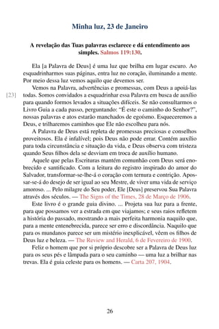 Minha luz, 23 de Janeiro

         A revelação das Tuas palavras esclarece e dá entendimento aos
                           simples. Salmos 119:130.

           Ela [a Palavra de Deus] é uma luz que brilha em lugar escuro. Ao
       esquadrinharmos suas páginas, entra luz no coração, iluminando a mente.
       Por meio dessa luz vemos aquilo que devemos ser.
           Vemos na Palavra, advertências e promessas, com Deus a apoiá-las
[23]   todas. Somos convidados a esquadrinhar essa Palavra em busca de auxílio
       para quando formos levados a situações difíceis. Se não consultarmos o
       Livro Guia a cada passo, perguntando: “É este o caminho do Senhor?”,
       nossas palavras e atos estarão manchados de egoísmo. Esqueceremos a
       Deus, e trilharemos caminhos que Ele não escolheu para nós.
           A Palavra de Deus está repleta de promessas preciosas e conselhos
       proveitosos. Ela é infalível; pois Deus não pode errar. Contém auxílio
       para toda circunstância e situação da vida, e Deus observa com tristeza
       quando Seus ﬁlhos dela se desviam em troca de auxílio humano.
           Aquele que pelas Escrituras mantém comunhão com Deus será eno-
       brecido e santiﬁcado. Com a leitura do registro inspirado do amor do
       Salvador, transformar-se-lhe-á o coração com ternura e contrição. Apos-
       sar-se-á do desejo de ser igual ao seu Mestre, de viver uma vida de serviço
       amoroso. ... Pelo milagre do Seu poder, Ele [Deus] preservou Sua Palavra
       através dos séculos. — The Signs of the Times, 28 de Março de 1906.
           Este livro é o grande guia divino. ... Projeta sua luz para a frente,
       para que possamos ver a estrada em que viajamos; e seus raios reﬂetem
       a história do passado, mostrando a mais perfeita harmonia naquilo que,
       para a mente entenebrecida, parece ser erro e discordância. Naquilo que
       para os mundanos parece ser um mistério inexplicável, vêem os ﬁlhos de
       Deus luz e beleza. — The Review and Herald, 6 de Fevereiro de 1900.
           Feliz o homem que por si próprio descobre ser a Palavra de Deus luz
       para os seus pés e lâmpada para o seu caminho — uma luz a brilhar nas
       trevas. Ela é guia celeste para os homens. — Carta 207, 1904.




                                           26
 