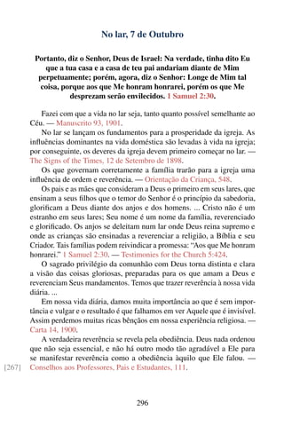 No lar, 7 de Outubro

         Portanto, diz o Senhor, Deus de Israel: Na verdade, tinha dito Eu
            que a tua casa e a casa de teu pai andariam diante de Mim
          perpetuamente; porém, agora, diz o Senhor: Longe de Mim tal
          coisa, porque aos que Me honram honrarei, porém os que Me
                   desprezam serão envilecidos. 1 Samuel 2:30.

            Fazei com que a vida no lar seja, tanto quanto possível semelhante ao
        Céu. — Manuscrito 93, 1901.
            No lar se lançam os fundamentos para a prosperidade da igreja. As
        inﬂuências dominantes na vida doméstica são levadas à vida na igreja;
        por conseguinte, os deveres da igreja devem primeiro começar no lar. —
        The Signs of the Times, 12 de Setembro de 1898.
            Os que governam corretamente a família trarão para a igreja uma
        inﬂuência de ordem e reverência. — Orientação da Criança, 548.
            Os pais e as mães que consideram a Deus o primeiro em seus lares, que
        ensinam a seus ﬁlhos que o temor do Senhor é o princípio da sabedoria,
        gloriﬁcam a Deus diante dos anjos e dos homens. ... Cristo não é um
        estranho em seus lares; Seu nome é um nome da família, reverenciado
        e gloriﬁcado. Os anjos se deleitam num lar onde Deus reina supremo e
        onde as crianças são ensinadas a reverenciar a religião, a Bíblia e seu
        Criador. Tais famílias podem reivindicar a promessa: “Aos que Me honram
        honrarei.” 1 Samuel 2:30. — Testimonies for the Church 5:424.
            O sagrado privilégio da comunhão com Deus torna distinta e clara
        a visão das coisas gloriosas, preparadas para os que amam a Deus e
        reverenciam Seus mandamentos. Temos que trazer reverência à nossa vida
        diária. ...
            Em nossa vida diária, damos muita importância ao que é sem impor-
        tância e vulgar e o resultado é que falhamos em ver Aquele que é invisível.
        Assim perdemos muitas ricas bênçãos em nossa experiência religiosa. —
        Carta 14, 1900.
            A verdadeira reverência se revela pela obediência. Deus nada ordenou
        que não seja essencial, e não há outro modo tão agradável a Ele para
        se manifestar reverência como a obediência àquilo que Ele falou. —
[267]   Conselhos aos Professores, Pais e Estudantes, 111.



                                           296
 