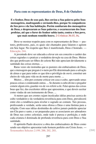 Para com os representantes de Deus, 8 de Outubro

E o Senhor, Deus de seus pais, lhes enviou a Sua palavra pelos Seus
mensageiros, madrugando e enviando-lhos, porque Se compadeceu
do Seu povo e da Sua habitação. Porém zombaram dos mensageiros
de Deus, e desprezaram as Suas palavras, e escarneceram dos Seus
profetas, até que o furor do Senhor subiu tanto, contra o Seu povo,
      que mais nenhum remédio houve. 2 Crônicas 36:15, 16.

    Deve-se mostrar respeito para com os representantes de Deus — pas-
tores, professores, pais, os quais são chamados para falarem e agirem
em Seu lugar. No respeito que lhes é manifestado, Deus é honrado. —
Educação, 244.
    A juventude deve ser educada a elevar em seu conceito o caráter das
coisas sagradas e a praticar a verdadeira devoção na casa de Deus. Muitos
dos que professam ser ﬁlhos do celeste Rei não apreciam devidamente a
santidade das coisas eternas. ...
    Raras vezes são instruídas que os pastores são embaixadores de Deus,
que a mensagem que pregam é o meio por Ele determinado para a salvação
de almas e que para todos os que têm o privilégio de ouvir, constitui um
cheiro de vida para vida ou de morte para morte. ...
    Muitos ... têm por costume criticar em casa o culto, aprovando umas
poucas coisas e condenando outras. ... Se durante o culto divino o pregador
comete algum erro, guardai-vos de vos referir a ele. Falai apenas das coisas
boas que fez, das excelentes idéias que apresentou, e que deveis aceitar
como vindas de um instrumento de Deus. ...
    A menos que aos crentes sejam inculcadas idéias precisas acerca do
culto verdadeiro e da verdadeira reverência para com Deus, prevalecerá
entre eles a tendência para nivelar o sagrado ao comum. Tais pessoas,
professando a verdade, serão uma ofensa a Deus e uma lástima para a
religião. Com suas idéias destituídas de cultivo jamais poderão apreciar
um Céu puro e santo, e ser preparadas para se associarem aos adoradores
de Deus nas cortes celestiais, onde tudo é pureza e perfeição, e onde
cada criatura é dominada de profunda reverência para com Deus e Sua
santidade.
    O apóstolo Paulo descreve a obra dos embaixadores de Deus como
sendo seu objetivo apresentar todo homem perfeito em Cristo Jesus. —
Testemunhos Selectos 2:199, 200, 202, 203.                                     [268]

                                   297
 