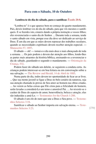 Para com o Sábado, 10 de Outubro

     Lembra-te do dia do sábado, para o santiﬁcar. Êxodo 20:8.

     “Lembra-te” é o que aparece bem no começo do quarto mandamento.
Pais, deveis lembrar-vos do dia do sábado, para que vós mesmos o santiﬁ-
queis. E se ﬁzerdes isto, estareis dando a própria instrução a vossos ﬁlhos;
eles reverenciarão o santo dia do Senhor. ... Durante toda a semana, tende
o santo sábado em vista, porque esse dia deve ser dedicado ao serviço de
Deus. É um dia em que as mãos devem repousar dos trabalhos seculares,
quando as necessidades espirituais devem receber atenção especial. —
Manuscrito 57, 1897.
     O sábado — oh! — tornai-o o dia mais doce e mais abençoado de toda
a semana. ... Os pais podem e devem dar atenção aos ﬁlhos, lendo-lhes
as partes mais atraentes da história bíblica, ensinando-os a reverenciar o
dia de sábado, guardando-o segundo o mandamento. — Orientação da
Criança, 532.
     Podem fazer do sábado um deleite, se seguirem a conduta certa. As
crianças podem interessar-se em boa leitura ou em conversação sobre a
sua salvação. — The Review and Herald, 14 de Abril de 1885.
     Numa parte do dia, todos devem ter oportunidade de ﬁcar ao ar livre.
... Que sua mente juvenil se ligue a Deus no belo cenário da natureza, seja
sua atenção chamada às provas de Seu amor ao homem nas obras criadas.
... Ao verem as belas coisas que Ele criou para a felicidade do homem,
serão levadas a considerá-Lo um terno e amorável Pai. ... Ao revestir-se o
caráter de Deus do aspecto de amor, benevolência, beleza e atração, elas
são induzidas a amá-Lo. — Testimonies for the Church 1:280.
     O sábado é um elo de ouro que une a Deus o Seu povo. — Testemu-
nhos Selectos 3:18.
     Santiﬁcar o sábado ao Senhor importa em salvação eterna. — Teste-
munhos Selectos 3:23.                                                          [270]




                                   299
 