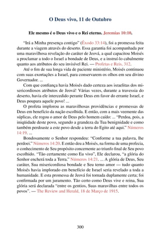 O Deus vivo, 11 de Outubro

      Ele mesmo é o Deus vivo e o Rei eterno. Jeremias 10:10.

    “Irá a Minha presença contigo” (Êxodo 33:14), foi a promessa feita
durante a viagem através do deserto. Essa garantia foi acompanhada por
uma maravilhosa revelação do caráter de Jeová, a qual capacitou Moisés
a proclamar a todo o Israel a bondade de Deus, e a instruí-lo cabalmente
quanto aos atributos do seu invisível Rei. — Profetas e Reis, 312.
    Até o ﬁm de sua longa vida de paciente ministério, Moisés continuou
com suas exortações a Israel, para conservarem os olhos em seu divino
Governador. ...
    Com que conﬁança havia Moisés dado certeza aos israelitas dos mi-
sericordiosos atributos de Jeová! Várias vezes, durante a travessia do
deserto, havia ele intercedido perante Deus em favor do errante Israel, e
Deus poupara aquele povo! ...
    O profeta implorou as maravilhosas providências e promessas de
Deus em benefício da nação escolhida. E então, com a mais veemente das
súplicas, ele rogou o amor de Deus pelo homem caído: ... “Perdoa, pois, a
iniqüidade deste povo, segundo a grandeza da Tua benignidade e como
também perdoaste a este povo desde a terra do Egito até aqui.” Números
14:19. ...
    Bondosamente o Senhor respondeu: “Conforme a tua palavra, lhe
perdoei.” Números 14:20. E então deu a Moisés, na forma de uma profecia,
o conhecimento de Seu propósito concernente ao triunfo ﬁnal de Seu povo
escolhido. “Tão certamente como Eu vivo”, Ele declarou, “a glória do
Senhor encherá toda a Terra.” Números 14:21. ... A glória de Deus, Seu
caráter, Sua misericordiosa bondade e Seu terno amor — tudo quanto
Moisés havia implorado em benefício de Israel seria revelado a toda a
humanidade. E esta promessa de Jeová foi tornada duplamente certa; foi
conﬁrmada por um juramento. Tão certo como Deus vive e reina, Sua
glória será declarada “entre os gentios, Suas maravilhas entre todos os
povos”. — The Review and Herald, 18 de Março de 1915.




                                  300
 