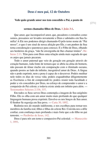 Deus é meu pai, 12 de Outubro

    Vede quão grande amor nos tem concedido o Pai, a ponto de
                                                                            [271]

            sermos chamados ﬁlhos de Deus. 1 João 3:1.

    Que amor, que incomparável amor, que, pecadores e estranhos como
somos, possamos ser levados novamente a Deus e adotados em Sua fa-
mília! A Ele nos podemos dirigir chamando-O pelo terno nome de “Pai
nosso”, o que é um sinal de nossa afeição por Ele, e um penhor de Sua
terna consideração e parentesco para conosco. E o Filho de Deus, olhando
aos herdeiros da graça, “não Se envergonha de lhes chamar irmãos”. He-
breus 2:11. Têm para com Deus uma relação ainda mais sagrada do que
os anjos que jamais pecaram.
    Todo o amor paternal que veio de geração em geração através do
coração humano, toda fonte de ternura que se abriu na alma do homem,
não passam de tênue riacho em comparação com o ilimitado oceano,
quando postos ao lado do inﬁnito, inesgotável amor de Deus. A língua
não o pode exprimir, nem a pena é capaz de o descrever. Podeis meditar
nele todos os dias de vossa vida; podeis esquadrinhar diligentemente
as Escrituras a ﬁm de compreendê-lo; podeis reunir toda faculdade e
poder a vós concedidos por Deus, no esforço de compreender o amor e a
compaixão do Pai celeste; e todavia existe ainda um inﬁnito para além. —
Testemunhos Selectos 2:336, 337.
    Em todos os Seus servos Deus contempla a imagem de Seu unigênito
Filho. Ele os olha com um amor muito mais profundo do que qualquer
linguagem humana possa exprimir. Envolve-os nos braços de Seu amor.
O Senhor Se regozija em Seu povo. — Carta 30, 1892.
    Redimiu-nos do mundo indiferente, e nos escolheu para tornar-nos
membros da família real, ﬁlhos e ﬁlhas do celeste Rei. Convida-nos a nEle
conﬁar, com conﬁança mais profunda e mais forte que a do ﬁlho no pai
terrestre. — Parábolas de Jesus, 142.
    Deus é para nós um terno e compassivo Pai celestial. — Manuscrito
1, 1891.




                                  301
 