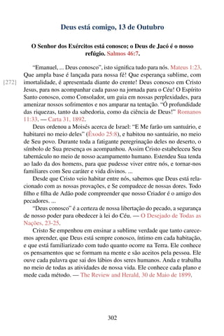 Deus está comigo, 13 de Outubro

           O Senhor dos Exércitos está conosco; o Deus de Jacó é o nosso
                              refúgio. Salmos 46:7.

            “Emanuel, ... Deus conosco”, isto signiﬁca tudo para nós. Mateus 1:23.
        Que ampla base é lançada para nossa fé! Que esperança sublime, com
[272]   imortalidade, é apresentada diante do crente! Deus conosco em Cristo
        Jesus, para nos acompanhar cada passo na jornada para o Céu! O Espírito
        Santo conosco, como Consolador, um guia em nossas perplexidades, para
        amenizar nossos sofrimentos e nos amparar na tentação. “Ó profundidade
        das riquezas, tanto da sabedoria, como da ciência de Deus!” Romanos
        11:33. — Carta 31, 1892.
            Deus ordenou a Moisés acerca de Israel: “E Me farão um santuário, e
        habitarei no meio deles” (Êxodo 25:8), e habitou no santuário, no meio
        de Seu povo. Durante toda a fatigante peregrinação deles no deserto, o
        símbolo de Sua presença os acompanhou. Assim Cristo estabeleceu Seu
        tabernáculo no meio de nosso acampamento humano. Estendeu Sua tenda
        ao lado da dos homens, para que pudesse viver entre nós, e tornar-nos
        familiares com Seu caráter e vida divinos. ...
            Desde que Cristo veio habitar entre nós, sabemos que Deus está rela-
        cionado com as nossas provações, e Se compadece de nossas dores. Todo
        ﬁlho e ﬁlha de Adão pode compreender que nosso Criador é o amigo dos
        pecadores. ...
            “Deus conosco” é a certeza de nossa libertação do pecado, a segurança
        de nosso poder para obedecer à lei do Céu. — O Desejado de Todas as
        Nações, 23-25.
            Cristo Se empenhou em ensinar a sublime verdade que tanto carece-
        mos aprender, que Deus está sempre conosco, íntimo em cada habitação,
        e que está familiarizado com tudo quanto ocorre na Terra. Ele conhece
        os pensamentos que se formam na mente e são aceitos pela pessoa. Ele
        ouve cada palavra que sai dos lábios dos seres humanos. Anda e trabalha
        no meio de todas as atividades de nossa vida. Ele conhece cada plano e
        mede cada método. — The Review and Herald, 30 de Maio de 1899.




                                           302
 