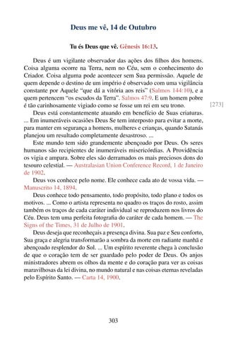 Deus me vê, 14 de Outubro

                   Tu és Deus que vê. Gênesis 16:13.

     Deus é um vigilante observador das ações dos ﬁlhos dos homens.
Coisa alguma ocorre na Terra, nem no Céu, sem o conhecimento do
Criador. Coisa alguma pode acontecer sem Sua permissão. Aquele de
quem depende o destino de um império é observado com uma vigilância
constante por Aquele “que dá a vitória aos reis” (Salmos 144:10), e a
quem pertencem “os escudos da Terra”. Salmos 47:9. E um homem pobre
é tão carinhosamente vigiado como se fosse um rei em seu trono.               [273]
     Deus está constantemente atuando em benefício de Suas criaturas.
... Em inumeráveis ocasiões Deus Se tem interposto para evitar a morte,
para manter em segurança a homens, mulheres e crianças, quando Satanás
planejou um resultado completamente desastroso. ...
     Este mundo tem sido grandemente abençoado por Deus. Os seres
humanos são recipientes de inumeráveis misericórdias. A Providência
os vigia e ampara. Sobre eles são derramados os mais preciosos dons do
tesouro celestial. — Australasian Union Conference Record, 1 de Janeiro
de 1902.
     Deus vos conhece pelo nome. Ele conhece cada ato de vossa vida. —
Manuscrito 14, 1894.
     Deus conhece todo pensamento, todo propósito, todo plano e todos os
motivos. ... Como o artista representa no quadro os traços do rosto, assim
também os traços de cada caráter individual se reproduzem nos livros do
Céu. Deus tem uma perfeita fotograﬁa do caráter de cada homem. — The
Signs of the Times, 31 de Julho de 1901.
     Deus deseja que reconheçais a presença divina. Sua paz e Seu conforto,
Sua graça e alegria transformarão a sombra da morte em radiante manhã e
abençoado resplendor do Sol. ... Um espírito reverente chega à conclusão
de que o coração tem de ser guardado pelo poder de Deus. Os anjos
ministradores abrem os olhos da mente e do coração para ver as coisas
maravilhosas da lei divina, no mundo natural e nas coisas eternas reveladas
pelo Espírito Santo. — Carta 14, 1900.




                                   303
 
