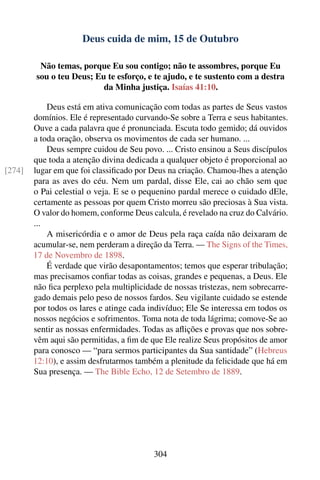 Deus cuida de mim, 15 de Outubro

         Não temas, porque Eu sou contigo; não te assombres, porque Eu
        sou o teu Deus; Eu te esforço, e te ajudo, e te sustento com a destra
                          da Minha justiça. Isaías 41:10.

            Deus está em ativa comunicação com todas as partes de Seus vastos
        domínios. Ele é representado curvando-Se sobre a Terra e seus habitantes.
        Ouve a cada palavra que é pronunciada. Escuta todo gemido; dá ouvidos
        a toda oração, observa os movimentos de cada ser humano. ...
            Deus sempre cuidou de Seu povo. ... Cristo ensinou a Seus discípulos
        que toda a atenção divina dedicada a qualquer objeto é proporcional ao
[274]   lugar em que foi classiﬁcado por Deus na criação. Chamou-lhes a atenção
        para as aves do céu. Nem um pardal, disse Ele, cai ao chão sem que
        o Pai celestial o veja. E se o pequenino pardal merece o cuidado dEle,
        certamente as pessoas por quem Cristo morreu são preciosas à Sua vista.
        O valor do homem, conforme Deus calcula, é revelado na cruz do Calvário.
        ...
            A misericórdia e o amor de Deus pela raça caída não deixaram de
        acumular-se, nem perderam a direção da Terra. — The Signs of the Times,
        17 de Novembro de 1898.
            É verdade que virão desapontamentos; temos que esperar tribulação;
        mas precisamos conﬁar todas as coisas, grandes e pequenas, a Deus. Ele
        não ﬁca perplexo pela multiplicidade de nossas tristezas, nem sobrecarre-
        gado demais pelo peso de nossos fardos. Seu vigilante cuidado se estende
        por todos os lares e atinge cada indivíduo; Ele Se interessa em todos os
        nossos negócios e sofrimentos. Toma nota de toda lágrima; comove-Se ao
        sentir as nossas enfermidades. Todas as aﬂições e provas que nos sobre-
        vêm aqui são permitidas, a ﬁm de que Ele realize Seus propósitos de amor
        para conosco — “para sermos participantes da Sua santidade” (Hebreus
        12:10), e assim desfrutarmos também a plenitude da felicidade que há em
        Sua presença. — The Bible Echo, 12 de Setembro de 1889.




                                          304
 