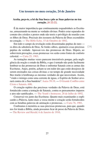 Um tesouro no meu coração, 24 de Janeiro

   Aceita, peço-te, a lei da Sua boca e põe as Suas palavras no teu
                           coração. Jó 22:22.

    É da maior importância que continuamente esquadrinheis as Escritu-
ras, armazenando na mente as verdades divinas. Podeis estar separados do
contato dos cristãos e postos onde não tereis o privilégio de reunião com
os ﬁlhos de Deus. Precisais dos tesouros da Palavra de Deus escondidos
no coração. — The Bible Echo, 15 de Outubro de 1892.
    Em todo o campo da revelação estão disseminadas pepitas de ouro —
os ditos da sabedoria de Deus. Se fordes sábios, ajuntareis essas preciosas   [24]
pepitas da verdade. Apossai-vos das promessas de Deus. Depois, ao
sobrevirem provações, essas promessas vos serão como fontes de conforto
celestial. — Carta 25, 1903.
    As tentações muitas vezes parecem irresistíveis porque, pela negli-
gência da oração e estudo da Bíblia, o que é tentado não pode facilmente
lembrar-se das promessas de Deus e enfrentar Satanás com as armas das
Escrituras. Anjos, porém, acham-se em redor dos que estão desejosos de
serem ensinados nas coisas divinas; e no tempo de grande necessidade
lhes trarão à lembrança as mesmas verdades de que necessitam. Assim,
“vindo o inimigo como uma corrente de águas, o Espírito do Senhor arvo-
rará contra ele a Sua bandeira”. Isaías 59:19. — O Grande Conﬂito entre
Cristo e Satanás, 600.
    O coração repleto das preciosas verdades da Palavra de Deus, está
fortalecido contra a tentação de Satanás, contra os pensamentos impuros
e atos não santiﬁcados. — The Youth’s Instructor, 28 de Julho de 1892.
    Conservai-vos junto das Escrituras. Quanto mais examinardes e expli-
cardes a Palavra, tanto mais a vossa mente e coração serão fortalecidos
com as benditas palavras de animação e promessas. — Carta 76, 1901.
    Conﬁramos à memória as suas preciosas promessas, para que, quando
nos for tirada a Bíblia, ainda possamos ﬁcar de posse da Palavra de Deus.
— The Review and Herald, 6 de Janeiro de 1910.




                                    27
 