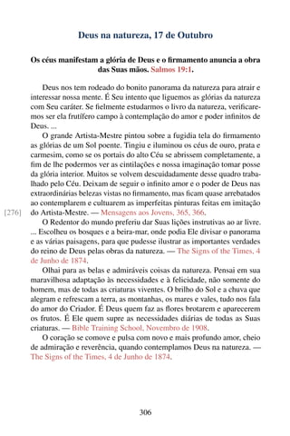 Deus na natureza, 17 de Outubro

        Os céus manifestam a glória de Deus e o ﬁrmamento anuncia a obra
                          das Suas mãos. Salmos 19:1.

             Deus nos tem rodeado do bonito panorama da natureza para atrair e
        interessar nossa mente. É Seu intento que liguemos as glórias da natureza
        com Seu caráter. Se ﬁelmente estudarmos o livro da natureza, veriﬁcare-
        mos ser ela frutífero campo à contemplação do amor e poder inﬁnitos de
        Deus. ...
             O grande Artista-Mestre pintou sobre a fugidia tela do ﬁrmamento
        as glórias de um Sol poente. Tingiu e iluminou os céus de ouro, prata e
        carmesim, como se os portais do alto Céu se abrissem completamente, a
        ﬁm de lhe podermos ver as cintilações e nossa imaginação tomar posse
        da glória interior. Muitos se volvem descuidadamente desse quadro traba-
        lhado pelo Céu. Deixam de seguir o inﬁnito amor e o poder de Deus nas
        extraordinárias belezas vistas no ﬁrmamento, mas ﬁcam quase arrebatados
        ao contemplarem e cultuarem as imperfeitas pinturas feitas em imitação
[276]   do Artista-Mestre. — Mensagens aos Jovens, 365, 366.
             O Redentor do mundo preferiu dar Suas lições instrutivas ao ar livre.
        ... Escolheu os bosques e a beira-mar, onde podia Ele divisar o panorama
        e as várias paisagens, para que pudesse ilustrar as importantes verdades
        do reino de Deus pelas obras da natureza. — The Signs of the Times, 4
        de Junho de 1874.
             Olhai para as belas e admiráveis coisas da natureza. Pensai em sua
        maravilhosa adaptação às necessidades e à felicidade, não somente do
        homem, mas de todas as criaturas viventes. O brilho do Sol e a chuva que
        alegram e refrescam a terra, as montanhas, os mares e vales, tudo nos fala
        do amor do Criador. É Deus quem faz as ﬂores brotarem e aparecerem
        os frutos. É Ele quem supre as necessidades diárias de todas as Suas
        criaturas. — Bible Training School, Novembro de 1908.
             O coração se comove e pulsa com novo e mais profundo amor, cheio
        de admiração e reverência, quando contemplamos Deus na natureza. —
        The Signs of the Times, 4 de Junho de 1874.




                                          306
 