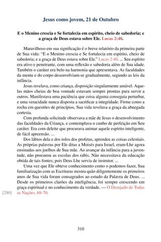 Jesus como jovem, 21 de Outubro

        E o Menino crescia e Se fortalecia em espírito, cheio de sabedoria; e
                  a graça de Deus estava sobre Ele. Lucas 2:40.

            Maravilhoso em sua signiﬁcação é o breve relatório da primeira parte
        de Sua vida: “E o Menino crescia e Se fortalecia em espírito, cheio de
        sabedoria; e a graça de Deus estava sobre Ele.” Lucas 2:40. ... Seu espírito
        era ativo e penetrante, com uma reﬂexão e sabedoria além de Sua idade.
        Também o caráter era belo na harmonia que apresentava. As faculdades
        da mente e do corpo desenvolviam-se gradualmente, segundo as leis da
        infância.
            Jesus revelava, como criança, disposição singularmente amável. Aque-
        las mãos cheias de boa vontade estavam sempre prontas para servir a
        outros. Manifestava uma paciência que coisa alguma conseguia perturbar,
        e uma veracidade nunca disposta a sacriﬁcar a integridade. Firme como a
        rocha em questões de princípios, Sua vida revelava a graça da abnegada
        cortesia.
            Com profunda solicitude observava a mãe de Jesus o desenvolvimento
        das faculdades da Criança, e contemplava o cunho de perfeição em Seu
        caráter. Era com deleite que procurava animar aquele espírito inteligente,
        de fácil apreensão. ...
            Dos lábios dela e dos rolos dos profetas, aprendeu as coisas celestiais.
        As próprias palavras por Ele ditas a Moisés para Israel, eram-Lhe agora
        ensinadas aos joelhos de Sua mãe. Ao avançar da infância para a juven-
        tude, não procurou as escolas dos rabis. Não necessitava da educação
        obtida de tais fontes; pois Deus Lhe servia de instrutor. ...
            Uma vez que Ele obteve conhecimento como o podemos fazer, Sua
        familiarização com as Escrituras mostra quão diligentemente os primeiros
        anos de Sua vida foram consagrados ao estudo da Palavra de Deus. ...
        Desde os primeiros clarões da inteligência, foi sempre crescendo em
        graça espiritual e no conhecimento da verdade. — O Desejado de Todas
[280]   as Nações, 68-70.




                                           310
 