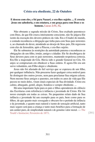 Cristo era obediente, 22 de Outubro

E desceu com eles, e foi para Nazaré, e era-lhes sujeito. ... E crescia
Jesus em sabedoria, e em estatura, e em graça para com Deus e os
                      homens. Lucas 2:51, 52.

    Não obstante a sagrada missão de Cristo, Seu exaltado parentesco
com Deus, de que Ele estava inteiramente consciente, não Se julgava Ele
isento da execução dos deveres práticos da vida. Era o Criador do mundo,
e contudo reconhecia a obrigação que tinha para com Seus pais terrestres
e, ao chamado do dever, atendendo ao desejo de Seus pais, Ele regressou
com eles de Jerusalém, após a Páscoa, e era-lhes sujeito.
    Ele Se submeteu às restrições da autoridade paterna e reconheceu as
obrigações de um ﬁlho, irmão, amigo e cidadão. Ele Se desobrigava de
Seus deveres para com os pais terrestres, mantendo respeitosa cortesia.
Era Ele a majestade do Céu. Havia sido o grande General no Céu. Os
anjos se compraziam em obedecer a Suas ordens. E agora Ele era um
servo voluntário, um Filho alegre e obediente.
    Jesus não foi afastado do ﬁel serviço que se esperava de um ﬁlho,
por qualquer inﬂuência. Não procurou fazer qualquer coisa notável para
Se distinguir dos outros jovens, nem para proclamar Sua origem celeste.
Nem mesmo Seus amigos e parentes, em todos os anos de vida que Ele
passou no meio deles, viram sinais especiais de Sua divindade. Cristo era
calmo, abnegado, gentil, alegre, bondoso e sempre obediente. ...
    Há uma importante lição para os pais e ﬁlhos aprenderem do silêncio
das Escrituras com referência à infância e juventude de Cristo. Ele foi
nosso exemplo em todas as coisas. No pequenino relato dado de Sua
infância e juventude há um exemplo para os pais, bem como para os
ﬁlhos, de que quanto mais sossegado e obscuro for o período da infância
e da juventude, e quanto mais natural e isento de sensação artiﬁcial, tanto
mais seguro será para a criança e tanto mais benéﬁco para a formação de
um caráter puro, de simplicidade natural e de genuíno valor moral. — The
Youth’s Instructor, Fevereiro de 1873.                                        [281]




                                   311
 