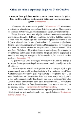 Cristo em mim, a esperança da glória, 24 de Outubro

Aos quais Deus quis fazer conhecer quais são as riquezas da glória
deste mistério entre os gentios, que é Cristo em vós, esperança da
                     glória. Colossences 1:27.

    “Cristo em vós, esperança da glória”. Colossences 1:27. O conheci-
mento desse mistério fornece a chave de todos os outros. Abre à pessoa
os tesouros do Universo, as possibilidades do desenvolvimento inﬁnito.
    E esse desenvolvimento se adquire mediante o constante desdobrar
diante de nós do caráter de Deus — a glória e o mistério da Palavra escrita.
Se nos fosse possível atingir uma completa compreensão de Deus e Sua
Palavra, não mais haveria para nós descobertas de verdades, conhecimen-
tos maiores ou maiores desenvolvimentos. Deus deixaria de ser supremo, e
o homem deixaria de adiantar-se. Graças a Deus por assim não ser. Desde
que Deus é inﬁnito, e nEle estão todos os tesouros da sabedoria, podemos
durante toda a eternidade estar sempre a pesquisar, sempre a aprender, e
contudo nunca esgotar as riquezas de Sua sabedoria, Sua bondade, ou Seu
poder. — Educação, 172.
    O que busca de Deus a salvação precisa possuir a mesma energia e
o mesmo fervor que sentiria pelos tesouros do mundo, e o objetivo seria
atingido. ...
    Todos os que se tornam participantes de Sua salvação aqui, e que
esperam desfrutar as glórias do reino futuro, devem ajuntar com Cristo.
Cada um precisa reconhecer que é responsável por seu próprio caso. ... Se
estes mantiverem seu passo cristão, Jesus será neles a esperança da glória,
e eles terão prazer de render-Lhe louvor, para que se sintam refrigerados.
A causa de seu Senhor estará perto deles e lhes será cara. ... Todo cristão
deve avançar de força em força, bem como empregar todas as suas energias
na causa de Deus. — Testimonies for the Church 1:179.
    A vida de um verdadeiro crente revela a presença do Salvador. ... Sua
vida inteira é um testemunho do poder e da graça de Cristo. — Testimonies
for the Church 7:67.




                                   313
 