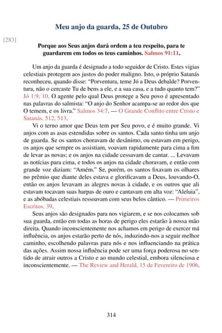 Meu anjo da guarda, 25 de Outubro
[283]
              Porque aos Seus anjos dará ordem a teu respeito, para te
               guardarem em todos os teus caminhos. Salmos 91:11.

            Um anjo da guarda é designado a todo seguidor de Cristo. Estes vigias
        celestiais protegem aos justos do poder maligno. Isto, o próprio Satanás
        reconheceu, quando disse: “Porventura, teme Jó a Deus debalde? Porven-
        tura, não o cercaste Tu de bens a ele, e a sua casa, e a tudo quanto tem?”
        Jó 1:9, 10. O agente pelo qual Deus protege a Seu povo é apresentado
        nas palavras do salmista: “O anjo do Senhor acampa-se ao redor dos que
        O temem, e os livra.” Salmos 34:7. — O Grande Conﬂito entre Cristo e
        Satanás, 512, 513.
            Vi o terno amor que Deus tem por Seu povo, e é muito grande. Vi
        anjos com as asas estendidas sobre os santos. Cada santo tinha um anjo
        de guarda. Se os santos choravam de desânimo, ou estavam em perigo,
        os anjos que sempre os assistiam, voavam rapidamente para cima a ﬁm
        de levar as novas; e os anjos na cidade cessavam de cantar. ... Levavam
        as notícias para cima, e todos os anjos na cidade choravam, e então com
        grande voz diziam: “Amém.” Se, porém, os santos ﬁxavam os olhares
        no prêmio que diante deles estava e gloriﬁcavam a Deus, louvando-O,
        então os anjos levavam as alegres novas à cidade, e os outros que ali
        estavam tocavam suas harpas de ouro e cantavam em alta voz: “Aleluia”,
        e as abóbadas celestiais ressoavam com seus belos cântico. — Primeiros
        Escritos, 39.
            Seus anjos são designados para nos vigiarem, e se nos colocamos sob
        sua guarda, então em todas as horas de perigo eles estarão à nossa mão
        direita. Quando inconscientemente nos achamos em perigo de exercer má
        inﬂuência, os anjos estarão perto de nós, induzindo-nos a seguir melhor
        caminho, escolhendo palavras para nós e nos inﬂuenciando na prática
        das ações. Assim nossa inﬂuência pode ser uma força poderosa no sen-
        tido de atrair outros a Cristo e ao mundo celestial, embora silenciosa e
        inconscientemente. — The Review and Herald, 15 de Fevereiro de 1906.




                                          314
 