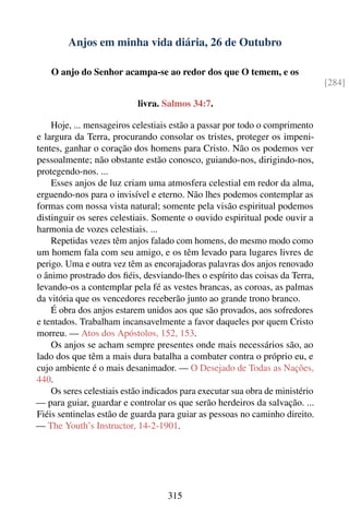 Anjos em minha vida diária, 26 de Outubro

    O anjo do Senhor acampa-se ao redor dos que O temem, e os
                                                                               [284]

                           livra. Salmos 34:7.

    Hoje, ... mensageiros celestiais estão a passar por todo o comprimento
e largura da Terra, procurando consolar os tristes, proteger os impeni-
tentes, ganhar o coração dos homens para Cristo. Não os podemos ver
pessoalmente; não obstante estão conosco, guiando-nos, dirigindo-nos,
protegendo-nos. ...
    Esses anjos de luz criam uma atmosfera celestial em redor da alma,
erguendo-nos para o invisível e eterno. Não lhes podemos contemplar as
formas com nossa vista natural; somente pela visão espiritual podemos
distinguir os seres celestiais. Somente o ouvido espiritual pode ouvir a
harmonia de vozes celestiais. ...
    Repetidas vezes têm anjos falado com homens, do mesmo modo como
um homem fala com seu amigo, e os têm levado para lugares livres de
perigo. Uma e outra vez têm as encorajadoras palavras dos anjos renovado
o ânimo prostrado dos ﬁéis, desviando-lhes o espírito das coisas da Terra,
levando-os a contemplar pela fé as vestes brancas, as coroas, as palmas
da vitória que os vencedores receberão junto ao grande trono branco.
    É obra dos anjos estarem unidos aos que são provados, aos sofredores
e tentados. Trabalham incansavelmente a favor daqueles por quem Cristo
morreu. — Atos dos Apóstolos, 152, 153.
    Os anjos se acham sempre presentes onde mais necessários são, ao
lado dos que têm a mais dura batalha a combater contra o próprio eu, e
cujo ambiente é o mais desanimador. — O Desejado de Todas as Nações,
440.
    Os seres celestiais estão indicados para executar sua obra de ministério
— para guiar, guardar e controlar os que serão herdeiros da salvação. ...
Fiéis sentinelas estão de guarda para guiar as pessoas no caminho direito.
— The Youth’s Instructor, 14-2-1901.




                                    315
 