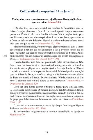 Culto matinal e vespertino, 25 de Janeiro

         Vinde, adoremos e prostremo-nos; ajoelhemos diante do Senhor,
                          que nos criou. Salmos 95:6.

            O Senhor tem interesse especial nas famílias de Seus ﬁlhos aqui de
       baixo. Os anjos oferecem o fumo do incenso fragrante em prol dos santos
       que oram. Portanto, de cada família suba ao Céu a oração, tanto pela
       manhã quanto na hora calma do pôr-do-sol, em nosso favor, apresentando
       a Deus os méritos do Salvador. Manhã e tarde o universo celeste anota
       toda casa em que se ora. — Manuscrito 19, 1900.
            Vinde com humildade, com o coração pleno de ternura, com o senso
       das tentações e perigos que vos enfrentam a vós e a vossos ﬁlhos; atai-os
       pela fé ao altar, suplicando em seu benefício o cuidado do Senhor. Anjos
[25]   ministradores hão de guardar as crianças que são assim consagradas a
       Deus. — Testimonies for the Church 1:397, 398.
            O culto familiar não deve ser governado pelas circunstâncias. Não
       deveis orar ocasionalmente e, quando tendes um grande dia de trabalho
       à vossa frente, negligenciar a oração. Assim fazendo, levais os ﬁlhos a
       considerar a oração sem importância especial. Muito signiﬁca a oração
       para os ﬁlhos de Deus, e as ofertas de gratidão devem ascender diante
       de Deus de manhã e à tarde. Diz o salmista: “Vinde, cantemos ao Se-
       nhor! Cantemos com júbilo à Rocha da nossa salvação!” Salmos 95:1. —
       Orientação da Criança, 520.
            Deve ser uma honra adorar o Senhor e tomar parte em Sua obra.
       ... Deseja que aqueles que O buscam para Lhe render adoração, levem
       consigo preciosos pensamentos acerca de Seu cuidado e amor, a ﬁm de
       poderem ser animados em todas as ocupações da vida diária, e disporem
       de graça para lidar sincera e ﬁelmente em todas as coisas. — Caminho a
       Cristo, 103.
            É possível ter em casa uma pequena igreja que honre e gloriﬁque o
       Redentor. — Manuscrito 102, 1901.
            Se tivermos boa religião em casa, teremos boa religião na igreja. —
       Manuscrito 70.




                                          28
 