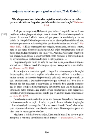 Anjos se associam para ganhar almas, 27 de Outubro

          Não são porventura, todos eles espíritos ministradores, enviados
        para servir a favor daqueles que hão de herdar a salvação? Hebreus
                                       1:14.

            A alegre mensagem de Hebreus é para todos. O capítulo inteiro é ma-
[285]   ravilhosa animação para todo pecador tentado. “E a qual dos anjos disse
        jamais: Assenta-te à Minha destra, até que ponha os teus inimigos por es-
        cabelo de teus pés? Não são porventura, todos eles espíritos ministradores,
        enviados para servir a favor daqueles que hão de herdar a salvação?” He-
        breus 1:13, 14. Estas mensagens nos chegam, uma a uma, ao nosso tempo,
        para os que serão herdeiros da salvação. Os anjos presentemente vêm ao
        nosso mundo. E nem sempre são invisíveis. Algumas vezes eles encobrem
        sua aparência angelical e se apresentam como homens, e conversam com
        os seres humanos, esclarecendo-lhes o entendimento. ...
            Enquanto alguns estão no vale da decisão, os anjos estão unindo os
        verdadeiros e ﬁéis servos de Cristo para ajudar essas pessoas necessitadas.
        — Manuscrito 29, 1900.
            Se os anjos houvessem ocupado o lugar dos homens na proclamação
        do evangelho, não haveria regiões deixadas na escuridão e na sombra da
        morte. A obra seria como é representada pelo anjo voando pelo meio do
        céu, proclamando o evangelho eterno aos que habitam na Terra. Mas o
        Senhor não faz nada sem a cooperação do homem. Se o grande interesse
        que os anjos têm pelo homem pudesse ser descrito pela voz humana, para
        ser ouvido pelos homens, que apelos seriam proclamados, com expressões
        tocantes, transmitindo aos outros aquilo que o Céu lhes havia comunicado!
        — Carta 45, 1892.
            Deus havia manifestado Seu amor aos homens, fazendo-os Seus coo-
        breiros na obra da salvação. A todos os que tenham recebido a inspiração
        celeste é conﬁado o evangelho. “Somos coobreiros de Deus”, chamados
        para representá-Lo como embaixadores do amor. Temos que cooperar na
        obra com os mensageiros do Céu. ...
            Mediante o ministério dos anjos, Deus envia luz a Seu povo e, pelo
        Seu povo a luz deve ser transmitida ao mundo. — Manuscrito 21, 1900.




                                           316
 