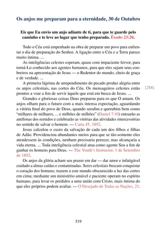 Os anjos me preparam para a eternidade, 30 de Outubro

  Eis que Eu envio um anjo adiante de ti, para que te guarde pelo
   caminho e te leve ao lugar que tenho preparado. Êxodo 23:20.

    Todo o Céu está empenhado na obra de preparar um povo para enfren-
tar o dia de preparação do Senhor. A ligação entre o Céu e a Terra parece
muito íntima. ...
    As inteligências celestes esperam, quase com impaciente fervor, para
torná-Lo conhecido aos agentes humanos, para que eles sejam seus coo-
breiros na apresentação de Jesus — o Redentor do mundo, cheio de graça
e de verdade. ...
    A primeira lágrima de arrependimento do pecado produz alegria entre
os anjos celestiais, nas cortes do Céu. Os mensageiros celestes estão          [288]
prontos a voar a ﬁm de servir àquele que está em busca de Jesus. ...
    Grandes e gloriosas coisas Deus preparou para os que O amam. Os
anjos olham para o futuro com a mais intensa expectação, aguardando
a vitória ﬁnal do povo de Deus, quando seraﬁm e querubim bem como
“milhares de milhares, ... e milhões de milhões” (Daniel 7:10) entoarão as
antífonas dos remidos e celebrarão as vitórias das atividades intercessórias
no sentido de salvar o homem. — Carta 45, 1892.
    Jesus calculou o custo da salvação de cada um dos ﬁlhos e ﬁlhas
de Adão. Providenciou abundantes meios para que se tão-somente eles
atendessem às condições, nenhum precisaria perecer, mas alcançaria a
vida eterna. ... Toda inteligência celestial atua como agente Seu a ﬁm de
ganhar os homens para Deus. — The Youth’s Instructor, 1 de Setembro
de 1892.
    Os anjos da glória acham seu prazer em dar — dar amor e infatigável
cuidado a almas caídas e contaminadas. Seres celestiais buscam conquistar
o coração dos homens; trazem a este mundo obscurecido a luz das cortes
em cima; mediante um ministério amável e paciente operam no espírito
humano, para levar os perdidos a uma união com Cristo, mais íntima do
que eles próprios podem avaliar. — O Desejado de Todas as Nações, 21.




                                    319
 