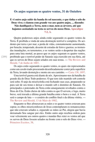 Os anjos seguram os quatro ventos, 31 de Outubro

        E vi outro anjo subir da banda do sol nascente, e que tinha o selo do
         Deus vivo; e clamou com grande voz aos quatro anjos, ... dizendo:
            Não daniﬁqueis a Terra, nem o mar, nem as árvores, até que
          hajamos assinalado na testa os servos do nosso Deus. Apocalipse
                                       7:2, 3.

            Quatro poderosos anjos ainda estão segurando os quatro ventos da
        Terra. É proibida a vinda de uma destruição terrível e completa. Os aci-
        dentes por terra e por mar; a perda de vidas, constantemente aumentando,
        por furacão, tempestade, desastre de estradas de ferro e guerras; as tremen-
        das inundações, os terremotos, e os ventos serão o despertar das nações
        para uma luta mortal, ao passo que os anjos seguram os quatro ventos,
[289]   proibindo que o terrível poder de Satanás seja exercido em sua fúria, até
        que os servos de Deus sejam selados em suas testas. — The Review and
        Herald, 7 de Junho de 1887.
            Os anjos estão segurando os quatro ventos, os quais são representados
        como um cavalo irado procurando desenfreadamente correr pela superfície
        da Terra, levando destruição e morte em seu caminho. — Carta 138, 1897.
            Uma terrível guerra está diante de nós. Aproximamo-nos da batalha do
        grande dia do Deus Todo-poderoso. O que tem sido mantido sob controle
        será solto. O anjo da misericórdia está fechando suas asas, preparando-se
        para sair de seu trono e deixar o mundo sob o domínio de Satanás. Os
        principados e potestades da Terra estão amargamente revoltados contra o
        Deus do Céu. Estão cheios de ódio contra os que O servem, e logo, muito
        breve, será travada a última grande batalha entre o bem e o mal. A Terra
        será o campo de luta — o cenário do conﬂito ﬁnal e da última vitória. —
        The Review and Herald, 13 de Maio de 1902.
            Enquanto se lhes afrouxavam as mãos e os quatro ventos estavam para
        soprar, os olhos misericordiosos de Jesus contemplaram os remanescentes
        que não estavam selados e, erguendo as mãos ao Pai, alegou que havia
        derramado Seu sangue por eles. Então outro anjo recebeu ordem para
        voar velozmente aos outros quatro e mandar-lhes reter os ventos até que
        os servos de Deus fossem selados na fronte com o selo do Deus vivo. —
        Primeiros Escritos, 38.



                                           320
 