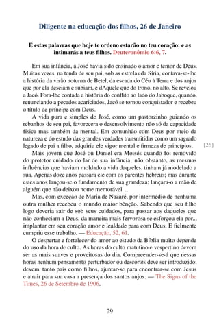 Diligente na educação dos ﬁlhos, 26 de Janeiro

  E estas palavras que hoje te ordeno estarão no teu coração; e as
            intimarás a teus ﬁlhos. Deuteronômio 6:6, 7.

     Em sua infância, a José havia sido ensinado o amor e temor de Deus.
Muitas vezes, na tenda de seu pai, sob as estrelas da Síria, contava-se-lhe
a história da visão noturna de Betel, da escada do Céu à Terra e dos anjos
que por ela desciam e subiam, e dAquele que do trono, no alto, Se revelou
a Jacó. Fora-lhe contada a história do conﬂito ao lado do Jaboque, quando,
renunciando a pecados acariciados, Jacó se tornou conquistador e recebeu
o título de príncipe com Deus.
     A vida pura e simples de José, como um pastorzinho guiando os
rebanhos de seu pai, favorecera o desenvolvimento não só da capacidade
física mas também da mental. Em comunhão com Deus por meio da
natureza e do estudo das grandes verdades transmitidas como um sagrado
legado de pai a ﬁlho, adquiriu ele vigor mental e ﬁrmeza de princípios.       [26]
     Mais jovem que José ou Daniel era Moisés quando foi removido
do protetor cuidado do lar de sua infância; não obstante, as mesmas
inﬂuências que haviam moldado a vida daqueles, tinham já modelado a
sua. Apenas doze anos passara ele com os parentes hebreus; mas durante
estes anos lançou-se o fundamento de sua grandeza; lançara-o a mão de
alguém que não deixou nome memorável. ...
     Mas, com exceção de Maria de Nazaré, por intermédio de nenhuma
outra mulher recebeu o mundo maior bênção. Sabendo que seu ﬁlho
logo deveria sair de sob seus cuidados, para passar aos daqueles que
não conheciam a Deus, da maneira mais fervorosa se esforçou ela por...
implantar em seu coração amor e lealdade para com Deus. E ﬁelmente
cumpriu esse trabalho. — Educação, 52, 61.
     O despertar e fortalecer do amor ao estudo da Bíblia muito depende
do uso da hora de culto. As horas do culto matutino e vespertino devem
ser as mais suaves e proveitosas do dia. Compreender-se-á que nessas
horas nenhum pensamento perturbador ou descortês deve ser introduzido;
devem, tanto pais como ﬁlhos, ajuntar-se para encontrar-se com Jesus
e atrair para sua casa a presença dos santos anjos. — The Signs of the
Times, 26 de Setembro de 1906.



                                    29
 