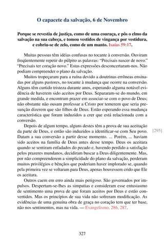 O capacete da salvação, 6 de Novembro

Porque se revestiu de justiça, como de uma couraça, e pôs o elmo da
salvação na sua cabeça, e tomou vestidos de vingança por vestidura,
       e cobriu-se de zelo, como de um manto. Isaías 59:17.

    Muitas pessoas têm idéias confusas no tocante à conversão. Ouviram
freqüentemente repetir do púlpito as palavras: “Precisais nascer de novo.”
“Precisais ter coração novo.” Estas expressões desconcertaram-nos. Não
podiam compreender o plano da salvação.
    Muitos tropeçaram para a ruína devido a doutrinas errôneas ensina-
das por alguns pastores, no tocante à mudança que ocorre na conversão.
Alguns têm curtido tristeza durante anos, esperando alguma notável evi-
dência de haverem sido aceitos por Deus. Separaram-se do mundo, em
grande medida, e encontram prazer em associar-se com o povo de Deus;
não obstante não ousam professar a Cristo por temerem que seria pre-
sunção dizerem que são ﬁlhos de Deus. Estão esperando essa mudança
característica que foram induzidos a crer que está relacionada com a
conversão.
    Depois de algum tempo, alguns destes têm a prova de sua aceitação
da parte de Deus, e então são induzidos a identiﬁcar-se com Seu povo.        [295]
Datam a sua conversão a partir desse momento. ... Porém, ... haviam
sido aceitos na família de Deus antes desse tempo. Deus os aceitara
quando se sentiram enfadados do pecado e, havendo perdido a satisfação
pelos prazeres mundanos, decidiram buscar a Deus diligentemente. Mas,
por não compreenderem a simplicidade do plano da salvação, perderam
muitos privilégios e bênçãos que poderiam haver implorado se, quando
pela primeira vez se voltaram para Deus, apenas houvessem crido que Ele
os aceitara.
    Outros caem em erro ainda mais perigoso. São governados por im-
pulsos. Despertam-se-lhes as simpatias e consideram esse entusiasmo
de sentimento uma prova de que foram aceitos por Deus e estão con-
vertidos. Mas os princípios de sua vida não sofreram modiﬁcação. As
evidências de uma genuína obra de graça no coração tem que ter base,
não nos sentimentos, mas na vida. — Evangelismo, 286, 287.




                                   327
 