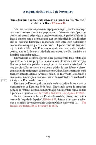 A espada do Espírito, 7 de Novembro

        Tomai também o capacete da salvação e a espada do Espírito, que é
                       a Palavra de Deus. Efésios 6:17.

            Sabemos que não são poucos nem pequenos os perigos e tentações que
        assaltam a juventude neste tempo presente. ... Vivemos numa época em
        que resistir ao mal exige vigia e oração constantes. A preciosa Palavra de
        Deus é a norma para a juventude que quer ser ﬁel ao Rei do Céu. Estudem
        eles as Escrituras. Entesourem na memória texto sobre texto e adquiram o
        conhecimento daquilo que o Senhor disse. ... E por experiência dissemine
        a juventude a Palavra de Deus em torno de si e, de coração humilde,
        com fé, busque do Senhor a sabedoria para encontrar o Seu caminho, e a
        fortaleza para andar nele. ...
            Empreendam os nossos jovens uma guerra contra todo hábito que
        apresente o mínimo perigo de afastar a vida do dever e da devoção.
        Tenham períodos estipulados de oração, e, na medida do possível, não os
        negligenciem. Se saem para a luta com a prática de seus hábitos viciosos,
        como antes de professarem comunhão com Cristo, logo se tornarão presa
        fácil dos ardis de Satanás. Armados, porém, da Palavra de Deus, tendo-a
        entesourada no coração e na mente, sairão ilesos de todos os assaltos dos
[296]   inimigos de Deus ou do homem. ...
            Em nome de Deus erguei o estandarte da verdade e da justiça — os
        mandamentos de Deus e a fé de Jesus. Necessitais agora da armadura
        perfeita da verdade, a espada do Espírito, que nunca perderá o ﬁo, e cortará
        o pecado e a injustiça. — The Youth’s Instructor, 3 de Agosto de 1887.
            Tomem como conselheira a Palavra da verdade, e tornem-se peritos
        no uso da “espada do Espírito”. Efésios 6:17. Satanás é um general sábio;
        mas o humilde, devotado soldado de Jesus Cristo pode vencê-lo. — The
        Review and Herald, 28 de Fevereiro de 1888.




                                           328
 