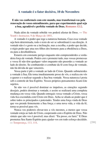 A vontade é o fator decisivo, 10 de Novembro

  E não vos conformeis com este mundo, mas transformai-vos pela
renovação do vosso entendimento, para que experimenteis qual seja
    a boa, agradável e perfeita vontade de Deus. Romanos 12:2.

    Nada além da vontade rebelde vos poderá afastar de Deus. — The
Youth’s Instructor, 9 de Março de 1893.
    A vontade é o poder que rege a natureza humana. Caso essa vontade
seja bem determinada, todo o resto do ser se subordinará à sua direção. A
vontade não é o gosto ou a inclinação, mas a escolha, o poder que decide,
o régio poder que atua nos ﬁlhos dos homens para a obediência a Deus,
ou para a desobediência.
    Estareis em constante perigo enquanto não compreenderdes a verda-
deira força de vontade. Podeis crer e prometer tudo, mas vossas promessas
e vossa fé não têm qualquer valor enquanto não puserdes a vontade ao
lado do direito. Se combaterdes o combate da fé com força de vontade,
não há dúvida de que vencereis.
    Vossa parte é pôr a vontade ao lado de Cristo. Quando submeterdes
a vontade à Sua, Ele toma imediatamente posse de vós, e realiza em vós
o querer e o realizar segundo a Sua boa vontade. Vossa natureza é posta
sob o controle de Seu Espírito. Vossos próprios pensamentos ﬁcam-Lhe
sujeitos.
    Se não vos é possível dominar os impulsos, as emoções segundo
desejais, podeis dominar a vontade, e assim se realizará uma completa
mudança em vossa vida. Quando entregais vossa vontade a Cristo, vossa
vida ﬁca escondida com Cristo em Deus. Acha-se aliada ao poder que é
sobre todos os principados e potestades. Tendes uma força vinda de Deus
que vos prende ﬁrmemente a Sua força; e uma nova vida, a vida da fé,
torna-se possível para vós.
    Nunca vos podereis elevar-nos a vós mesmos, a menos que vossa
vontade esteja ao lado de Cristo, cooperando com o Espírito de Deus. Não
sintais que não vos é possível; mas dizei: “Eu posso, eu farei.” E Deus
prometeu Seu Santo Espírito para ajudar-vos em todo esforço decidido.
— Temperança, 113, 114.                                                     [299]




                                  331
 