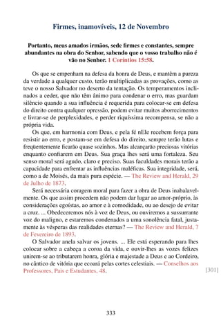 Firmes, inamovíveis, 12 de Novembro

 Portanto, meus amados irmãos, sede ﬁrmes e constantes, sempre
abundantes na obra do Senhor, sabendo que o vosso trabalho não é
                vão no Senhor. 1 Coríntios 15:58.

    Os que se empenham na defesa da honra de Deus, e mantêm a pureza
da verdade a qualquer custo, terão multiplicadas as provações, como as
teve o nosso Salvador no deserto da tentação. Os temperamentos incli-
nados a ceder, que não têm ânimo para condenar o erro, mas guardam
silêncio quando a sua inﬂuência é requerida para colocar-se em defesa
do direito contra qualquer opressão, podem evitar muitos aborrecimentos
e livrar-se de perplexidades, e perder riquíssima recompensa, se não a
própria vida.
    Os que, em harmonia com Deus, e pela fé nEle recebem força para
resistir ao erro, e postam-se em defesa do direito, sempre terão lutas e
freqüentemente ﬁcarão quase sozinhos. Mas alcançarão preciosas vitórias
enquanto conﬁarem em Deus. Sua graça lhes será uma fortaleza. Seu
senso moral será agudo, claro e preciso. Suas faculdades morais terão a
capacidade para enfrentar as inﬂuências maléﬁcas. Sua integridade, será,
como a de Moisés, da mais pura espécie. — The Review and Herald, 29
de Julho de 1873.
    Será necessária coragem moral para fazer a obra de Deus inabalavel-
mente. Os que assim procedem não podem dar lugar ao amor-próprio, às
considerações egoístas, ao amor e à comodidade, ou ao desejo de evitar
a cruz. ... Obedeceremos nós à voz de Deus, ou ouviremos a sussurrante
voz do maligno, e estaremos condenados a uma sonolência fatal, justa-
mente às vésperas das realidades eternas? — The Review and Herald, 7
de Fevereiro de 1893.
    O Salvador anela salvar os jovens. ... Ele está esperando para lhes
colocar sobre a cabeça a coroa da vida, e ouvir-lhes as vozes felizes
unirem-se ao tributarem honra, glória e majestade a Deus e ao Cordeiro,
no cântico de vitória que ecoará pelas cortes celestiais. — Conselhos aos
Professores, Pais e Estudantes, 48.                                         [301]




                                  333
 