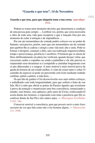 “Guarda o que tens”, 14 de Novembro
                                                                              [302]
Guarda o que tens, para que ninguém tome a tua coroa. Apocalipse
                              3:11.

    Podem-se tomar num momento decisões que determinem a condição
de uma pessoa para sempre. ... Lembrai-vos, porém, que seria necessária
a obra de toda uma vida para recuperar o que é lançado fora por um
momento de ceder à tentação e de imprudência. ...
    Por um ato momentâneo da vontade podeis colocar-vos no poder de
Satanás; será preciso, porém, mais que um momentâneo ato da vontade
para quebrar-lhe as cadeias e atingir a uma vida mais alta e santa. Pode-se
formar o desígnio, começar a obra, mas sua realização requererá labuta,
tempo e perseverança, paciência e sacrifício. O homem que se afasta de
Deus deliberadamente em plena luz veriﬁcará, quando desejar voltar, que
cresceram cardos e espinhos na senda a palmilhar e ele não precisa se
surpreender nem desanimar se é compelido a caminhar longamente com
os pés dilacerados e a sangrar. A mais temível e mais terrível prova da
queda do homem de um estado melhor, é o fato de custar tanto o voltar. O
caminho de regresso só pode ser percorrido com êxito mediante renhido
combate, palmo a palmo, a toda hora. ...
    Os que hão de ganhar o Céu desenvolverão seus mais nobres esforços,
e trabalharão com toda longanimidade, para que ceifem o fruto de sua
lida. Há u’a mão que abrirá as portas do Paraíso àqueles que resistiram
à prova da tentação e mantiveram uma boa consciência, renunciando o
mundo, suas honras, seus aplausos, pelo amor de Cristo, confessando-O
assim diante dos homens, e esperando com toda a paciência que Ele os
confesse diante de Seu Pai e dos santos anjos. — Mensagens Escolhidas
2:165, 166.
    Conservai sensível a consciência, para que possais ouvir o mais fraco
sussurro da voz que fala como não o faz homem algum. — Manuscrito
121, 1898.




                                   335
 