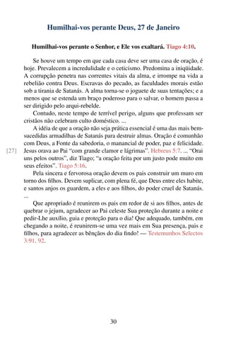 Humilhai-vos perante Deus, 27 de Janeiro

          Humilhai-vos perante o Senhor, e Ele vos exaltará. Tiago 4:10.

           Se houve um tempo em que cada casa deve ser uma casa de oração, é
       hoje. Prevalecem a incredulidade e o ceticismo. Predomina a iniqüidade.
       A corrupção penetra nas correntes vitais da alma, e irrompe na vida a
       rebelião contra Deus. Escravas do pecado, as faculdades morais estão
       sob a tirania de Satanás. A alma torna-se o joguete de suas tentações; e a
       menos que se estenda um braço poderoso para o salvar, o homem passa a
       ser dirigido pelo arqui-rebelde.
           Contudo, neste tempo de terrível perigo, alguns que professam ser
       cristãos não celebram culto doméstico. ...
           A idéia de que a oração não seja prática essencial é uma das mais bem-
       sucedidas armadilhas de Satanás para destruir almas. Oração é comunhão
       com Deus, a Fonte da sabedoria, o manancial de poder, paz e felicidade.
[27]   Jesus orava ao Pai “com grande clamor e lágrimas”. Hebreus 5:7. ... “Orai
       uns pelos outros”, diz Tiago; “a oração feita por um justo pode muito em
       seus efeitos”. Tiago 5:16.
           Pela sincera e fervorosa oração devem os pais construir um muro em
       torno dos ﬁlhos. Devem suplicar, com plena fé, que Deus entre eles habite,
       e santos anjos os guardem, a eles e aos ﬁlhos, do poder cruel de Satanás.
       ...
           Que apropriado é reunirem os pais em redor de si aos ﬁlhos, antes de
       quebrar o jejum, agradecer ao Pai celeste Sua proteção durante a noite e
       pedir-Lhe auxílio, guia e proteção para o dia! Que adequado, também, em
       chegando a noite, é reunirem-se uma vez mais em Sua presença, pais e
       ﬁlhos, para agradecer as bênçãos do dia ﬁndo! — Testemunhos Selectos
       3:91, 92.




                                          30
 