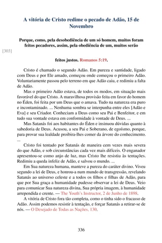 A vitória de Cristo redime o pecado de Adão, 15 de
                                Novembro

         Porque, como, pela desobediência de um só homem, muitos foram
           feitos pecadores, assim, pela obediência de um, muitos serão
[303]

                             feitos justos. Romanos 5:19.

            Cristo é chamado o segundo Adão. Em pureza e santidade, ligado
        com Deus e por Ele amado, começou onde começou o primeiro Adão.
        Voluntariamente passou pelo terreno em que Adão caiu, e redimiu a falta
        de Adão.
            Mas o primeiro Adão estava, de todos os modos, em situação mais
        favorável do que Cristo. A maravilhosa provisão feita em favor do homem
        no Éden, foi feita por um Deus que o amava. Tudo na natureza era puro
        e incontaminado. ... Nenhuma sombra se interpunha entre eles [Adão e
        Eva] e seu Criador. Conheciam a Deus como seu Pai e Benfeitor, e em
        tudo sua vontade estava em conformidade à vontade de Deus. ...
            Mas Satanás foi aos habitantes do Éden e insinuou dúvidas quanto à
        sabedoria de Deus. Acusou, a seu Pai e Soberano, de egoísmo, porque,
        para provar sua lealdade proibira-lhes comer da árvore do conhecimento.
        ...
            Cristo foi tentado por Satanás de maneira cem vezes mais severa
        do que Adão, e sob circunstâncias cada vez mais difíceis. O enganador
        apresentou-se como anjo de luz, mas Cristo lhe resistiu às tentações.
        Redimiu a queda infeliz de Adão, e salvou o mundo. ...
            Em Sua natureza humana, manteve a pureza do caráter divino. Viveu
        segundo a lei de Deus, e honrou-a num mundo de transgressão, revelando
        Satanás ao universo celeste e a todos os ﬁlhos e ﬁlhas de Adão, para
        que por Sua graça a humanidade pudesse observar a lei de Deus. Veio
        para comunicar Sua natureza divina, Sua própria imagem, à humanidade
        arrependida e crente. — The Youth’s Instructor, 2 de Junho de 1898.
            A vitória de Cristo fora tão completa, como o tinha sido o fracasso de
        Adão. Assim podemos resistir à tentação, e forçar Satanás a retirar-se de
        nós. — O Desejado de Todas as Nações, 130.



                                          336
 