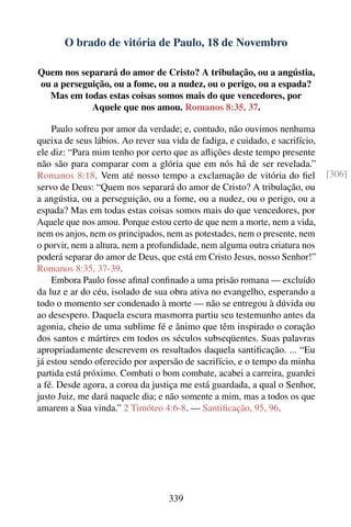 O brado de vitória de Paulo, 18 de Novembro

Quem nos separará do amor de Cristo? A tribulação, ou a angústia,
ou a perseguição, ou a fome, ou a nudez, ou o perigo, ou a espada?
  Mas em todas estas coisas somos mais do que vencedores, por
            Aquele que nos amou. Romanos 8:35, 37.

    Paulo sofreu por amor da verdade; e, contudo, não ouvimos nenhuma
queixa de seus lábios. Ao rever sua vida de fadiga, e cuidado, e sacrifício,
ele diz: “Para mim tenho por certo que as aﬂições deste tempo presente
não são para comparar com a glória que em nós há de ser revelada.”
Romanos 8:18. Vem até nosso tempo a exclamação de vitória do ﬁel               [306]
servo de Deus: “Quem nos separará do amor de Cristo? A tribulação, ou
a angústia, ou a perseguição, ou a fome, ou a nudez, ou o perigo, ou a
espada? Mas em todas estas coisas somos mais do que vencedores, por
Aquele que nos amou. Porque estou certo de que nem a morte, nem a vida,
nem os anjos, nem os principados, nem as potestades, nem o presente, nem
o porvir, nem a altura, nem a profundidade, nem alguma outra criatura nos
poderá separar do amor de Deus, que está em Cristo Jesus, nosso Senhor!”
Romanos 8:35, 37-39.
    Embora Paulo fosse aﬁnal conﬁnado a uma prisão romana — excluído
da luz e ar do céu, isolado de sua obra ativa no evangelho, esperando a
todo o momento ser condenado à morte — não se entregou à dúvida ou
ao desespero. Daquela escura masmorra partiu seu testemunho antes da
agonia, cheio de uma sublime fé e ânimo que têm inspirado o coração
dos santos e mártires em todos os séculos subseqüentes. Suas palavras
apropriadamente descrevem os resultados daquela santiﬁcação. ... “Eu
já estou sendo oferecido por aspersão de sacrifício, e o tempo da minha
partida está próximo. Combati o bom combate, acabei a carreira, guardei
a fé. Desde agora, a coroa da justiça me está guardada, a qual o Senhor,
justo Juiz, me dará naquele dia; e não somente a mim, mas a todos os que
amarem a Sua vinda.” 2 Timóteo 4:6-8. — Santiﬁcação, 95, 96.




                                   339
 