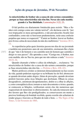 Ações de graças de Jeremias, 19 de Novembro

        As misericórdias do Senhor são a causa de não sermos consumidos;
        porque as Suas misericórdias não têm ﬁm. Novas são cada manhã;
                 grande é a Tua ﬁdelidade. Lamentações 3:22, 23.

            O ﬁel profeta era diariamente fortalecido para resistir. “Mas o Se-
        nhor está comigo como um valente terrível”, ele declarou com fé, “por
        isso tropeçarão os meus perseguidores, e não prevalecerão; ﬁcarão mui
        confundidos; como não se houveram prudentemente, terão uma confusão
        perpétua que nunca se esquecerá.” “Cantai ao Senhor, louvai ao Senhor,
        pois livrou a alma do necessitado da mão dos malfeitores.” Jeremias 20:11,
        13.
            As experiências pelas quais Jeremias passou nos dias de sua juventude
        e também nos posteriores anos de seu ministério, ensinaram-lhe a lição
[307]   de que “não é do homem o seu caminho nem do homem que caminha o
        dirigir os seus passos”. Ele aprendeu a orar: “Castiga-me, ó Senhor, mas
        com medida, não na Tua ira, para que me não reduzas a nada.” Jeremias
        10:23, 24.
            Quando chamado a beber o cálice da tribulação ... exclamava: “As
        misericórdias do Senhor são a causa de não sermos consumidos, porque
        as Suas misericórdias não têm ﬁm. — Profetas e Reis, 420, 421.
            Muitos professos cristãos se demoram demasiadamente na face escura
        da vida, quando poderiam regozijar-se na brilhante luz do Sol; aborrecem-
        se quando deveriam andar alegres; falam de provações, quando deveriam
        proferir louvores pelas ricas bênçãos que desfrutam. Olham às coisas
        desagradáveis, amontoam desapontamentos, detêm-se a olhar às aﬂições,
        e, como conseqüência disso, tornam-se mais descontentes e tristes, quando,
        se contassem as bênçãos, veriﬁcariam serem elas tão numerosas que
        esqueceriam de mencionar os aborrecimentos. Se cada dia tomassem nota
        dos favores que lhes são prodigalizados; se conservassem em mente a
        preciosa lembrança da bondade recebida, quanta ocasião não achariam de
        render graças e louvores ao Doador de todo o bem. — The Signs of the
        Times, 12 de Fevereiro de 1885.




                                           340
 