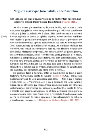 Ninguém maior que João Batista, 21 de Novembro

        Em verdade vos digo que, entre os que de mulher têm nascido, não
           apareceu alguém maior do que João Batista. Mateus 11:11.

            As altas canas que cresciam ao lado do Jordão, agitando-se a cada
        brisa, eram apropriadas representações dos rabis que se haviam constituído
        críticos e juízes da missão do Batista. Eles pendiam nesta e naquela
[309]   direção, segundo os ventos da opinião popular. Não se queriam humilhar
        para receber a penetrante mensagem do Batista, todavia por temor do
        povo não tinham ousado opor-se abertamente a sua obra. O mensageiro de
        Deus, porém, não era de espírito assim covarde. As multidões reunidas em
        torno de Cristo tinham testemunhado a obra de João. Haviam-lhe escutado
        a destemida repreensão do pecado. Aos fariseus cheios de justiça própria,
        aos sacerdotes saduceus, ao rei Herodes e sua corte, príncipes e soldados,
        publicanos e camponeses, a todos falara João com igual franqueza. Não
        era uma cana trêmula, agitada pelos ventos do louvor ou preconceitos
        humanos. Na prisão, foi, em sua lealdade para com o Senhor e seu zelo
        pela justiça, o mesmo que ao pregar a mensagem de Deus no deserto. Em
        sua ﬁdelidade aos princípios, era ﬁrme como a rocha. ...
            No anúncio feito a Zacarias, antes do nascimento de João, o anjo
        declarara: “Será grande diante do Senhor.” Lucas 1:15. Que, em face da
        maneira de avaliar do Céu, constitui a grandeza? — Não o que o mundo
        reputa como tal. ... Valor moral, eis o que é estimado por Deus. Amor e
        pureza são os atributos que mais aprecia. João era grande aos olhos do
        Senhor quando, em presença dos emissários do Sinédrio, diante do povo
        e perante seus próprios discípulos, se absteve de buscar honra para si,
        mas encaminhou todos para Jesus como o Prometido. Sua desinteressada
        alegria no ministério de Cristo, apresenta o mais elevado tipo de nobreza
        já revelado em homem. — O Desejado de Todas as Nações, 218, 219.




                                           342
 